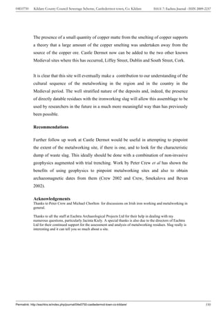 04E0750      Kildare County Council Sewerage Scheme, Castledermot town, Co. Kildare           ISSUE 7: Eachtra Journal - ISSN 2009-2237




             The presence of a small quantity of copper matte from the smelting of copper supports
             a theory that a large amount of the copper smelting was undertaken away from the
             source of the copper ore. Castle Dermot now can be added to the two other known
             Medieval sites where this has occurred, Liffey Street, Dublin and South Street, Cork.


             It is clear that this site will eventually make a contribution to our understanding of the
             cultural sequence of the metalworking in the region and in the country in the
             Medieval period. The well stratified nature of the deposits and, indeed, the presence
             of directly datable residues with the ironworking slag will allow this assemblage to be
             used by researchers in the future in a much more meaningful way than has previously
             been possible.

             Recommendations

             Further follow up work at Castle Dermot would be useful in attempting to pinpoint
             the extent of the metalworking site, if there is one, and to look for the characteristic
             dump of waste slag. This ideally should be done with a combination of non-invasive
             geophysics augmented with trial trenching. Work by Peter Crew et al has shown the
             benefits of using geophysics to pinpoint metalworking sites and also to obtain
             archaeomagnetic dates from them (Crew 2002 and Crew, Smekalova and Bevan
             2002).

             Acknowledgements
             Thanks to Peter Crew and Michael Chorlton for discussions on Irish iron working and metalworking in
             general.

             Thanks to all the staff at Eachtra Archaeological Projects Ltd for their help in dealing with my
             numerous questions, particularly Jacinta Kiely. A special thanks is also due to the directors of Eachtra
             Ltd for their continued support for the assessment and analysis of metalworking residues. Slag really is
             interesting and it can tell you so much about a site.




Permalink: http://eachtra.ie/index.php/journal/04e0750-castledermot-town-co-kildare/                                               350
 