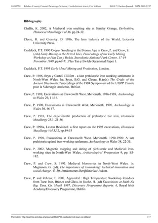 04E0750      Kildare County Council Sewerage Scheme, Castledermot town, Co. Kildare    ISSUE 7: Eachtra Journal - ISSN 2009-2237




             Bibliography

             Challis, K. 2002, A Medieval iron smelting site at Stanley Grange, Derbyshire,
                     Historical Metallurgy Vol 36, pp.24-32.

             Cleere, H. and Crossley, D. 1986, The Iron Industry of the Weald, Leicester
                    University Press.

             Craddock, P.T. 1990 Copper Smelting in the Bronze Age in Crew, P. and Crew, S.
                   (eds) Early Mining in the British Isles, Proceedings of the Early Mining
                   Workshop at Plas Tan y Bwlch, Snowdonia National Park Centre, 17-19
                   November 1989, pp.69-71, Plas Tan y Bwlch Occasional Paper 1.

             Craddock, P.T. 1995 Early Metal Mining and Production, London.

             Crew, P. 1986, Bryn y Castell Hillfort - a late prehistoric iron working settlement in
                   North-West Wales. In: Scott, B.G. and Cleere, H.(eds) The Crafts of the
                   Ancient Blacksmith, Proceedings of the 1984 Symposium of the UISPP Comite
                   pour la Siderurgie Ancienne, Belfast.

             Crew, P. 1989, Excavations at Crawcwellt West, Merioneth, 1986-1989, Archaeology
                   in Wales 29, 11-16.

             Crew, P. 1990, Excavations at Crawcwellt West, Merioneth, 1990, Archaeology in
                   Wales 30, 46-47.

             Crew, P. 1991, The experimental production of prehistoric bar iron, Historical
                   Metallurgy 25.1, 21-36.

             Crew, P. 1998a, Laxton Revisited: a first report on the 1998 excavations, Historical
                   Metallurgy Vol 32.2, pp.49-53

             Crew, P. 1998, Excavations at Crawcwellt West, Merioneth, 1990-1998: A late
                   prehistoric upland iron-working settlement, Archaeology in Wales 38, 22-35.

             Crew, P. 2002, Magnetic mapping and dating of prehistoric and Medieval iron-
                   working sites in North-West Wales, Archaeological Prospection 9, pp.163-
                   182.

             Crew, P. and Crew, S. 1995, Medieval bloomeries in North-West Wales. In:
                   Magnuson, G. (ed), The importance of ironmaking: technical innovation and
                   social change, 43-50, Jernkontorets Berghistorika Utskott.

             Crew, P. and Rehren, T. 2002, Appendix1: High Temperature Workshop Residues
                   from Tara: Iron, Bronze and Glass, in Roche, H. (ed) Excavations at Raith Na
                   Rig, Tara, Co. Meath 1997, Discovery Programme Reports: 6, Royal Irish
                   Academy/Discovery Programme, Dublin




Permalink: http://eachtra.ie/index.php/journal/04e0750-castledermot-town-co-kildare/                                        351
 