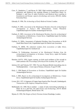 04E0750      Kildare County Council Sewerage Scheme, Castledermot town, Co. Kildare    ISSUE 7: Eachtra Journal - ISSN 2009-2237




             Crew, P., Smekalova, T. and Bevan, B. 2002, High resolution magnetic surveys of
                   prehistoric and Medieval iron smelting furnaces in North-West Wales. In:
                   Norbach, L. and Voss, O. (eds) Prehistoric and Medieval direct smelting in
                   Scandanavia and Europe: aspects of technology and society, 209-222, Aarhus
                   University Press.

             Edwards, N. 1996, The Archaeology of Early Medieval Ireland, London.


             Fairburn, N. 2002, Assessment of the Metalurgical Residues from the archaeological
                    investigations at Treacy’s Hill, Kilmacthomas, County Waterford,
                    Unpublished report for Eachtra Archaeological Services.

             Fairburn, N. 2003, Assessment of the Metalurgical Residues from the archaeological
                    investigations at Ballydowney, County Kerry, Unpublished report for Eachtra
                    Archaeological Services.

             Fairburn, N. 2005a, Assessment of Industrial Residues from Excavations at 48-50
                    South Main Street Cork, Unpublished report for Sheila Lane Associates.

             Fairburn, N. 2005b, The industrial residues from excavations at Liffey Street,
                    Unpublished report for Archtech Ltd.

             Fairburn, N, Forthcoming Assessment of the Metalurgical Residues from the
                    archaeological investigations at Scrahane, County Kerry, report for Eachtra
                    Archaeological Services.

             Hencken, H.O’N. 1950, Lagore crannog: an Irish royal residence of the seventh to
                   tenth centuries AD, Proceedings of the Royal Irish Academy 53C, pp.1-247.

             Jackson, D.J. and Tylecote, R.F. 1988, Two new Romano-British ironworking sites in
                    Northamptonshire – A new type of furnace, Britannia 19, pp.275-298.

             Kiely, J. 1996 Report of Excavations at Scrahane, Unpublished report for Eachtra
                    Archaeological Services.

             Kiely, J. 2003, Report on the archaeological investigations at Ballydowney, County
                    Kerry, Unpublished report for Eachtra Archaeological Services.

             Livens, R.G. 1971 A fragment of Copper Ingot found at Parc Newydd, Llanbedrgoch,
                    Transactions of the Anglesey Antiquarian Society.

             McDonnald, J.G. 1988, Ore to artefact – a study of early ironworking technology in
                  Slater. In: E.A. and Tate, J.O. (eds) Science and Archaeology, 283-93. British
                  Archaeological Reports, British Series 196.

             Mytum, H. 1992, The Origins of Early Christian Ireland, Routledge, London.




Permalink: http://eachtra.ie/index.php/journal/04e0750-castledermot-town-co-kildare/                                        352
 