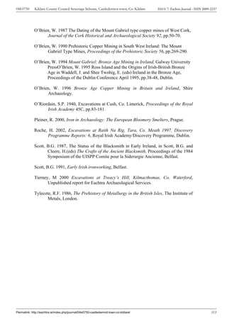 04E0750      Kildare County Council Sewerage Scheme, Castledermot town, Co. Kildare    ISSUE 7: Eachtra Journal - ISSN 2009-2237




             O’Brien, W. 1987 The Dating of the Mount Gabriel type copper mines of West Cork,
                   Journal of the Cork Historical and Archaeological Society 92, pp.50-70.

             O’Brien, W. 1990 Prehistoric Copper Mining in South West Ireland: The Mount
                   Gabriel Type Mines, Proceedings of the Prehistoric Society 56, pp.269-290.

             O’Brien, W. 1994 Mount Gabriel: Bronze Age Mining in Ireland, Galway University
                   PressO’Brien, W. 1995 Ross Island and the Origins of Irish-British Bronze
                   Age in Waddell, J. and Shee Twohig, E. (eds) Ireland in the Bronze Age,
                   Proceedings of the Dublin Conference April 1995, pp.38-48, Dublin.

             O’Brien, W. 1996 Bronze Age Copper Mining in Britain and Ireland, Shire
                   Archaeology.

             O’Riordain, S.P. 1940, Excavations at Cush, Co. Limerick, Proceedings of the Royal
                   Irish Academy 45C, pp.83-181.

             Pleiner, R. 2000, Iron in Archaeology: The European Bloomery Smelters, Prague.

             Roche, H. 2002, Excavations at Raith Na Rig, Tara, Co. Meath 1997, Discovery
                   Programme Reports: 6, Royal Irish Academy/Discovery Programme, Dublin.

             Scott, B.G. 1987, The Status of the Blacksmith in Early Ireland, in Scott, B.G. and
                    Cleere, H.(eds) The Crafts of the Ancient Blacksmith, Proceedings of the 1984
                    Symposium of the UISPP Comite pour la Siderurgie Ancienne, Belfast.

             Scott, B.G. 1991, Early Irish ironworking, Belfast.

             Tierney, M 2000 Excavations at Treacy’s Hill, Kilmacthomas, Co. Waterford,
                    Unpublished report for Eachtra Archaeological Services.

             Tylecote, R.F. 1986, The Prehistory of Metallurgy in the British Isles, The Institute of
                    Metals, London.




Permalink: http://eachtra.ie/index.php/journal/04e0750-castledermot-town-co-kildare/                                        353
 