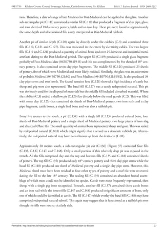 04E0750      Kildare County Council Sewerage Scheme, Castledermot town, Co. Kildare    ISSUE 7: Eachtra Journal - ISSN 2009-2237



        tion. Therefore, a date of range of late Medieval to Post-Medieval can be applied to this glass. Another
        sub-rectangular pit (C.111) contained a similar fill (C.110) that produced a fragment of clay pipe, glass,
        and two sherds of 18th century pottery, brick and an iron key. These pits were found at approximately
        the same depth and all contained fills easily interpreted as Post-Medieval rubbish.


        Another pit of similar depth (C.120) again lay directly under the cobbles (C.3) and contained three
        fills (C.119, C.121 and C.127). This was truncated in the centre by electricity cables. The two largest
        fills (C.119 and C.121) produced a quantity of animal bone and over 25 domestic and industrial metal
        artefacts dating to the Post-Medieval period. The upper fill (C.119) produced a single glass fragment
        probably of Post-Medieval date (04E0750:119:11) and this was complimented by five sherds of 18th cen-
        tury pottery. It also contained seven clay pipe fragments. The middle fill (C.121) produced 23 sherds
        of pottery, five of which were Medieval and most likely residual. Similarly, the glass was an assortment
        of probable Medieval (04E0750:121:80) and Post-Medieval (04E0750:121:81/82). It also produced 34
        clay pipe stems and two bowls. The faunal remains here (C.121) showed a high incidence of cattle but
        sheep and pig were also represented. The basal fill (C.127) was a sandy redeposited natural. This pit
        was obviously used for the disposal of materials but the middle fill included disturbed material. Where
        the cobbles (C.3) ended, a shallow pit (C.126) lay directly below the road gravels (C.2). This was filled
        with stony clay (C.125) that contained six sherds of Post-Medieval pottery, two iron nails and a clay
        pipe fragment, cattle bones, a single bird bone and was also a rubbish pit.


        Forty five metres to the south, a pit (C.134) with a single fill (C.133) produced animal bone, four
        sherds of Post-Medieval pottery and a single sherd of Medieval pottery, two large pieces of iron slag
        and charcoal (Plate 16). The small quantity of animal bone represented sheep and goat. This was sealed
        by redeposited natural (C.803) which might signify that it served as a domestic rubbish pit. Alterna-
        tively, the redeposited natural may have been thrown up from the drain cut (C.81).


        Approximately 20 metres south, a sub-rectangular pit cut (C.136) (Figure 37) contained four fills
        (C.135, C.137, C.147, and C.148). Only a small portion of this relatively deep pit was exposed in the
        trench. All the fills comprised clay and the top and bottom fills (C.135 and C.148) contained sherds
        of pottery. The top fill (C.135) produced only 18th century pottery and three clay pipe stems while the
        basal fill (C.148) produced one sherd of Medieval pottery and a single clay pipe stem. However, this
        Medieval sherd must have been residual as four other types of pottery and a roof tile were recovered
        dating the fill to the late 18th century. The sealing fill (C.135) contained an abundant faunal assem-
        blage of which most could not be identified to species. Cattle were most frequently represented, then
        sheep, with a single pig bone recognised. Beneath, another fill (C.137) contained three cattle bones
        and an iron nail while the lowest fills (C.147 and C.148) produced insignificant amounts of bone, only
        one of which could be identified as cattle. The fill (C.147) which overlay the basal fill (C.148) may have
        comprised redeposited natural subsoil. This again may suggest that it functioned as a rubbish pit even
        though the fills were not particularly rich.




Permalink: http://eachtra.ie/index.php/journal/04e0750-castledermot-town-co-kildare/                                         27
 