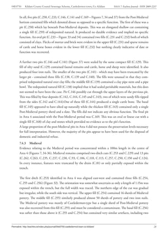 04E0750      Kildare County Council Sewerage Scheme, Castledermot town, Co. Kildare    ISSUE 7: Eachtra Journal - ISSN 2009-2237



        In all, five pits (C.258, C.233, C.146, C.141 and C.169 – Figures 7, 34 and 37) from the Post-Medieval
        horizon contained fills which denoted disuse as opposed to a specific function. The first of these was a
        pit (C.258) which lay beneath Post-Medieval deposits. This was an elongated shallow cut containing
        a single fill (C.259) of redeposited natural. It produced no datable evidence and implied no specific
        function. An oval pit (C.233 – Figure 33 and 34) contained two fills (C.231 and C.232) both of which
        consisted of clays. Flecks of mortar and brick were evident in the upper fill (C.231) and sparse remains
        of cattle and horse bones evident in the lower fill (C.232) but nothing clearly indicative of date or
        function was recovered.


        A further two pits (C.146 and C.141) (Figure 37) were sealed by the same compact fill (C.129). This
        fill of silty sand (C.129) contained faunal remains and cattle, horse and sheep were identified. It also
        produced four iron nails. The smaller of the two pits (C.141) - which may have been truncated by the
        larger pit - contained three fills (C.138, C.139 and C.140). The fills were unusual in that they com-
        prised redeposited natural over clay fills; the middle fill (C.139) contained a clay pipe stem and a pipe
        bowl. The redeposited natural fill (C.138) implied that it had sealed perishable materials, but this does
        not seemed to have been the case. Pit C.146 possibly cut through the upper layers of the previous pit.
        This was filled by four deposits (C.142, C.144, C.145 and C.143), two of which were sandy fills tipped
        from the sides (C.142 and C.144).One of these fill (C.144) produced a single cattle bone. The basal
        fill (C.145) appeared to have silted up naturally while the thickest fill (C.143) contained only a single
        Post-Medieval pottery sherd and a slate. The fills did not indicate any obvious function. The final pit
        in Area 4 associated with the Post-Medieval period was C.169. This was an oval or linear cut with a
        single fill (C.168) of clay and stones which provided no evidence as to the pit’s function.
        A large proportion of the post-Medieval pits in Area 4 did not possess the preservation levels necessary
        for full interpretation. However, the majority of the pits appear to have been used for the disposal of
        domestic and industrial refuse.
        7.4.3 Medieval
        Evidence relating to the Medieval period was concentrated within a 100m length in the centre of
        Area 4 (Figures 7, 34-36). Medieval remains comprised two ditch cuts (C.253 and C.229) and 13 pits
        (C.262, C263, C.235, C.237, C.238, C.93, C.106, C.118, C.113, C.257, C.250, C.150 and C.124).
        In every instance, features were truncated by the drain (C.81) or only partially exposed within the
        trench.


        The first ditch (C.253) identified in Area 4 was aligned east-west and contained three fills (C.254,
        C.255 and C.256) (Figure 32). The orientation was somewhat uncertain as only a length of 1.15m was
        exposed within the trench, but the full width was traced. The northern edge of the cut was gradual
        but irregular, while the south side was vertical. The upper fill (C.254) contained 16 sherds of Medieval
        pottery. The middle fill (C.255) similarly produced almost 50 sherds of pottery and two iron nails.
        The Medieval pottery was mostly of Castledermot-type but a single sherd of Post-Medieval pottery
        was also recovered from this fill (C.255) and must be considered a contaminant. The basal fill (C.256)
        was softer than those above it (C.255 and C.254) but contained very similar artefacts, including two



Permalink: http://eachtra.ie/index.php/journal/04e0750-castledermot-town-co-kildare/                                         28
 