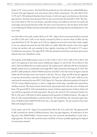 04E0750      Kildare County Council Sewerage Scheme, Castledermot town, Co. Kildare    ISSUE 7: Eachtra Journal - ISSN 2009-2237



        sherds of 13th century pottery. This basal fill also produced two iron nails and an unidentifiable piece
        of metal. Clay pipe fragments were also present and are likely contaminants. The three fills (C.254,
        C.255 and C.256) produced abundant faunal remains. Cattle were again most dominant, then sheep,
        pig and horse. One bone from domestic fowl was also recovered from the basal fill (C.256). The func-
        tion of the ditch (C.253) was not obvious, especially owing to the difference between the north and
        south edges and its general location within the town. It was clear however, that the disuse of this ditch
        occurred during the Medieval period and possibly related to enclosing elements developed prior to the
        town walls.


        Less than 30m to the south, another ditch cut (C.229 – Figure 33) was encountered which contained
        two fills (C.228 and C.230). It was heavily truncated by both an east-west drain (C.805) and the
        stone-lined drain (C.81). The ditch cut (C.229) was aligned east-west with vertical sides. Only a length
        of 1m was exposed (east-west) but the full width was visible. Both fills seemed to have been tipped
        in from the northern side and consisted of clays together containing over 20 sherds of 13th century
        Castledermot-type pottery. The upper fill (C.228) also produced animal bone and where preservation
        allowed, these were identified as cattle.


        The majority of the Medieval pits in Area 4 (C.262, C263, C.235, C.237, C.238, C.93, C.106, C.118
        and C.113) appeared to have been used as rubbish pits (Figures 31 and 34-36). Two of these (C.262
        and C.263) were filled with very similar material. The northern pit (C.262) had a fill that contained no
        datable evidence but was comparable to the single fill (C.260) contained in the larger pit (C.263). This
        pit fill (C.260) produced a sherd of Medieval pottery and shell. It also had a lense of organic material
        within the fill and large stones were located at the base. The size, shape and fill of the pit suggested
        it may have functioned as some form of disposal pit. Three pits (C.235, C.237, and C.238) lay to the
        south and all contained the same fill (C.234) (Figure 34). These pits collectively produced 10 sherds of
        13th/14th century Medieval pottery, as well as a single piece of iron slag, a threaded nail, animal bone
        and flora material. The faunal remains found mostly represented cattle with only traces of sheep and
        horse. This general fill (C.234) contained plants remains of almost equal amounts of wheat, barley and
        oats with lesser quantities of weeds represented. The pit in the centre (C.237) contained a further two
        fills (C.236 and C.240) both of which produced small quantities of Medieval pottery. The upper of
        these (C.236) contained blackberry seeds but little else. The basal fill here also contained a glass frag-
        ment of Medieval date (04E0750:240:2) but also a clay pipe fragment. The pits seemed to have been
        filled with dumped material.


        To the south, a pit (C.93 – Figure 31) contained three fills (C.80, C.91, and C.92). The uppermost fill
        (C.80) contained two sherds of Medieval pottery, three clay pipe fragments, 10 small pieces of iron
        slag and a slate (04E0750:80:1). Faunal remains were also recovered and identified as cattle with a
        single pig bone. The lower fills contained stones and flecks of mortar, possibly signifying the disposal
        of construction material.




Permalink: http://eachtra.ie/index.php/journal/04e0750-castledermot-town-co-kildare/                                         29
 