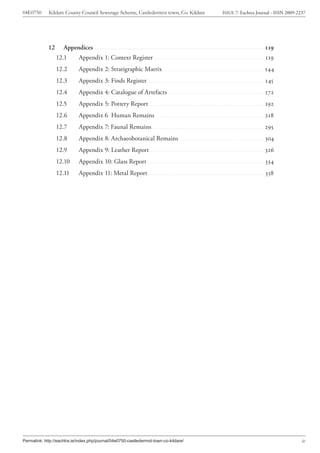 04E0750      Kildare County Council Sewerage Scheme, Castledermot town, Co. Kildare                           ISSUE 7: Eachtra Journal - ISSN 2009-2237




             12      Appendices ....................................................................................................... 119
                  12.1       Appendix 1: Context Register .....................................................................119
                  12.2       Appendix 2: Stratigraphic Matrix ...............................................................144
                  12.3       Appendix 3: Finds Register.........................................................................145
                  12.4       Appendix 4: Catalogue of Artefacts ............................................................172
                  12.5       Appendix 5: Pottery Report ........................................................................192
                  12.6       Appendix 6 Human Remains ....................................................................218
                  12.7       Appendix 7: Faunal Remains ......................................................................295
                  12.8       Appendix 8: Archaeobotanical Remains .....................................................304
                  12.9       Appendix 9: Leather Report .......................................................................326
                  12.10      Appendix 10: Glass Report .........................................................................334
                  12.11      Appendix 11: Metal Report ........................................................................338




Permalink: http://eachtra.ie/index.php/journal/04e0750-castledermot-town-co-kildare/                                                                 iv
 
