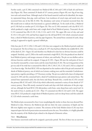 04E0750      Kildare County Council Sewerage Scheme, Castledermot town, Co. Kildare    ISSUE 7: Eachtra Journal - ISSN 2009-2237



        Further south, a pit (C.106) contained two Medieval fills (C.104 and C.105) of dark silt and brown
        clay (Figure 36). These contained 29 sherds of 13th century pottery (Figure 49), over 1kg of iron slag,
        iron nails and animal bone. Although much of the faunal material could not be identified, the major-
        ity represented sheep, then pig, cattle and horse. Low incidences of cereal crops and weeds were also
        recovered from one of the fills (C.104). The abundance and variety of material recovered from the
        fills would seem to indicate this functioned as a general rubbish pit. To the south of this, a Medieval
        pit (C.118) had cut another pit (C.113) (Figure 35). This cut (C.118) contained a soft clay fill (C.117)
        which produced a single cattle bone and a single sherd of local Medieval pottery. Truncated, the pit
        C.113 contained four fills (C.115, C.116, C.114, and C.112). The upper fills were of clay and sand
        (C.115, C.116 and C.114) and had been tipped over the silt basal fill (C.112) which contained animal
        bone, a sherd of Medieval pottery, and clay pipe fragments. The animal bone consisted of cattle, sheep
        and pig. It appeared to signify a general rubbish pit.


        Only four pits (C.257, C.250, C.150 and C.124) that were assigned to the Medieval period could not
        be interpreted. The first of these was a small pit (C.257) that had been filled by the middle fill (C.255)
        of the ditch (C.253 – Figure 32) and therefore was Medieval in date but no obvious function could be
        assigned. Similarly, a pit (C.250) to the south contained a single fill (C.251) that produced one sherd of
        local Medieval pottery and meagre amounts of wheat, oats and barley. The pit cut was shallow and an
        obvious function could not be assigned. A large pit (C.150 – Figure 38) near the mid point of Area 4
        was heavily truncated by a water mains and the stone-lined drain (C.81). The surviving portion of the
        pit was only 0.7m wide but it contained five fills (C.159, C.149, C.151, C.152 and C.153) to a depth of
        1.1m from its edge. The final fill (C.159) was deposited on the southern side of the pit and contained 16
        sherds of Medieval pottery, one of which was Leinster cooking ware and the remainder Castledermot-
        type pottery, together providing a 13th/14century overlap. The pit was sealed with a layer of redeposited
        natural (C.149) and this contained both a sherd of Castledermot-type pottery and animal bone. The
        animal bone represented cattle, but also horse and sheep. Beneath this, a sterile lens (C.151) covered
        the primary fills (C.152 and C.153) of clay which collectively contained a variety of nine sherds of 13th
        century pottery. These fills mostly consisted of sands and clays with little indication of the pits origi-
        nal use, although the basal fill (C.153) did produce cattle bone, some sheep bone and a metal nail. In
        the south of Area 4, another pit (C.124 – Plate 17) contained two fills (C.122 and C.123). The upper
        stony fill (C.122) produced a single sherd of Medieval pottery and two sheep bones and this sealed silt
        (C.123) which contained a cattle bone.


        The Medieval pits encountered in Area 4 were morphologically similar to those that were deemed Post-
        Medieval in date. However, the Medieval pits did not show the same consistency of depth and the
        fills were slightly more organic in content. The existence of the Early Modern drain (C.81) may have
        impacted upon the level of preservation encountered across the area. Nevertheless, it is highly plausible
        that the majority of the Medieval pits related to the disposal of domestic refuse.
        7.4.4 Miscellaneous
        Two features uncovered could not be assigned a particular period. The first of these was an east-west



Permalink: http://eachtra.ie/index.php/journal/04e0750-castledermot-town-co-kildare/                                         30
 