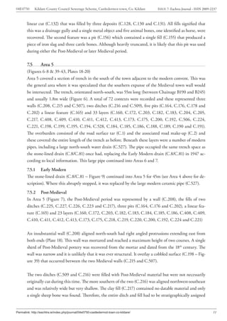 04E0750       Kildare County Council Sewerage Scheme, Castledermot town, Co. Kildare   ISSUE 7: Eachtra Journal - ISSN 2009-2237



        linear cut (C.132) that was filled by three deposits (C.128, C.130 and C.131). All fills signified that
        this was a drainage gully and a single metal object and five animal bones, one identified as horse, were
        recovered. The second feature was a pit (C.156) which contained a single fill (C.155) that produced a
        piece of iron slag and three cattle bones. Although heavily truncated, it is likely that this pit was used
        during either the Post-Medieval or later Medieval period.

        7.5       Area 5
        (Figures 6-8 & 39-43, Plates 18-20)
        Area 5 covered a section of trench in the south of the town adjacent to the modern convent. This was
        the general area where it was speculated that the southern expanse of the Medieval town wall would
        be intersected. The trench, orientated north-south, was 55m long (between Chainage B190 and B245)
        and usually 1.8m wide (Figure 6). A total of 72 contexts were recorded and these represented three
        walls (C.208, C.215 and C.507), two ditches (C.216 and C.509), five pits (C.164, C.176, C.178 and
        C.202) a linear feature (C.165) and 33 layers (C.160, C.172, C.203, C.182, C.183, C.204, C.205,
        C.217, C.408, C.409, C.410, C.411, C.412, C.413, C.173, C.175, C.200, C.192, C.506, C.224,
        C.221, C.198, C.199, C.195, C.194, C.528, C.184, C.185, C.186, C.188, C.189, C.190 and C.191).
        The overburden consisted of the road surface tar (C.1) and the associated road make-up (C.2) and
        these covered the entire length of the trench as before. Beneath these layers were a number of modern
        pipes, including a large north-south water drain (C.527). The pipe occupied the same trench space as
        the stone-lined drain (C.8/C.81) once had, replacing the Early Modern drain (C.8/C.81) in 1947 ac-
        cording to local information. This large pipe continued into Areas 6 and 7.
        7.5.1 Early Modern
        The stone-lined drain (C.8/C.81 – Figure 9) continued into Area 5 for 45m (see Area 4 above for de-
        scription). Where this abruptly stopped, it was replaced by the large modern ceramic pipe (C.527).
        7.5.2 Post-Medieval
        In Area 5 (Figure 7), the Post-Medieval period was represented by a wall (C.208), the fills of two
        ditches (C.225, C.227, C.226, C.223 and C.217), three pits (C.164, C.176 and C.202), a linear fea-
        ture (C.165) and 23 layers (C.160, C.172, C.203, C.182, C.183, C.184, C.185, C.186, C.408, C.409,
        C.410, C.411, C.412, C.413, C.173, C.175, C.218, C.219, C.220, C.200, C.192, C.224 and C.221)


        An insubstantial wall (C.208) aligned north-south had right angled protrusions extending east from
        both ends (Plate 18). This wall was mortared and reached a maximum height of two courses. A single
        sherd of Post-Medieval pottery was recovered from the mortar and dated from the 18th century. The
        wall was narrow and it is unlikely that it was ever structural. It overlay a cobbled surface (C.198 – Fig-
        ure 39) that occurred between the two Medieval walls (C.215 and C.507).


        The two ditches (C.509 and C.216) were filled with Post-Medieval material but were not necessarily
        originally cut during this time. The more southern of the two (C.216) was aligned northwest-southeast
        and was relatively wide but very shallow. The clay fill (C.217) contained no datable material and only
        a single sheep bone was found. Therefore, the entire ditch and fill had to be stratigraphically assigned


Permalink: http://eachtra.ie/index.php/journal/04e0750-castledermot-town-co-kildare/                                         31
 