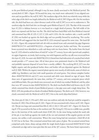 04E0750      Kildare County Council Sewerage Scheme, Castledermot town, Co. Kildare    ISSUE 7: Eachtra Journal - ISSN 2009-2237



        to the post-Medieval period, although it may be more closely associated to the Medieval period. The
        second ditch (C.509 – Figure 39) located 6m away, was much more substantial. It was aligned east-
        west and ran parallel to the wall (C.507). The southern edge of the ditch was relatively steep while the
        other edge of the ditch was largely defined by the Medieval wall (C.507) (Figure 40). On this northern
        side, the ditch had been cut a short distance south of the wall (C.507) so as not to undermine it. The
        southern edge the ditch had also cut through a post-Medieval layer (C.221). The date of the truncated
        layer (C.221) is dubious however as it was based on a single sherd of pottery. The full width of the
        ditch was exposed and the base was flat. The ditch had been back-filled with Post-Medieval material
        and contained four fills (C.225, C.227, C.226 and C.223). On the southern side, a sterile sand fill
        (C.226) was banked up against the ditch edge and was possibly formed by weathering. This overlay
        the basal fill and suggested that the basal fill (C.223) remained exposed for some time. The basal fill
        (C.223 – Figure 40) comprised dark soft silt with occasional straw and contained clay pipe fragments
        (04E0750:211:7-11 and 04E0750:223:1), a fragment of metal pot, leather and bone. The occasional
        bones recovered were identified as cattle and sheep with two horse bones. The leather from this basal
        layer (C.223) related to welted shoes of mid-16th to late 17th century. Seven soles (partial and complete),
        six upper fragments, an insole, heel covering, two welt fragments and five cut offs were recovered from
        this layer (C.223). An outer sole (04E0750:223:L1) found here had indications of a stacked heel which
        would provide a 17th century date. All of these pieces were positioned closed to the Medieval wall
        and probably represent disposal of waste from a nearby cobbler’s. The overlying fill (C.227) was also
        highly organic and also produced leather shoes and leather off-cuts deposited against the Medieval
        wall (C.509). Within the organic material plants species were mostly of wild weeds, some of which are
        edible (e.g. blackberry and sloe) with small quantities of cereal grains. Two almost complete leather
        shoes (04E0750:510:L16 and L17) were recovered and while worn showed no sign of repair. Both
        shoes were of approximately the same date, mid-late 17th century, and were composite pieces which
        used different hides. Five pot sherds were recovered, one of which was residual Medieval, and the other
        four were 18th century in date (04E0750:510:2-5). The ditch was finally filled with brown clay (C.225)
        which contained four sherds of post-Medieval pottery, a clay pipe stem and a single sheep bone. The
        fill (C.225) also produced two sherds of residual Medieval pottery. The ditch cut (C.216), however, was
        clearly associated with the Medieval wall (C.507) 14m to the north (described below).


        The three pits (C.164, C.176 and C.202) were not uniform and only the final pit could be assigned a
        function (C.202). One of these pits (C.164 – Figure 41) was associated with a linear cut (C.165 - Figure
        42). The pit was large and contained four fills (C.161, C.162, C.163 and C.167 – Figure 41). Stone-lin-
        ing (C.174) occurred on the base at the southern end. This lining (C.174) was in a rubble state, possibly
        due to the insertion of the north-south drain (C8/C.81). As the stone lining reached the south side
        of the pit, it was built-up against the inside of the cut and consisted of flat angular granite set with
        mortar, not unlike a wall construction. Where this stone lining had not remained, a thick fill of silt
        (C.167) lay at the base. This contained animal bone and a piece of glass. The occasional animal bone
        comprised cattle, horse, sheep and pig while the single sherd of glass recovered (04E0750:167:1) had
        a diamond cut edge and so must post date the start of the 16th century. The horse bones represented a



Permalink: http://eachtra.ie/index.php/journal/04e0750-castledermot-town-co-kildare/                                         32
 