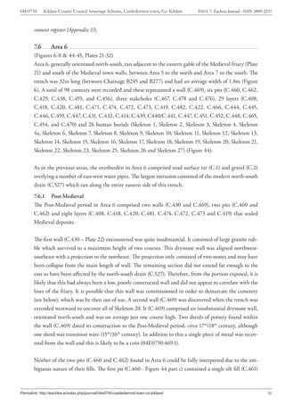 04E0750       Kildare County Council Sewerage Scheme, Castledermot town, Co. Kildare   ISSUE 7: Eachtra Journal - ISSN 2009-2237



        context register (Appendix 1)].

        7.6       Area 6
        (Figures 6-8 & 44-45, Plates 21-32)
        Area 6, generally orientated north-south, ran adjacent to the eastern gable of the Medieval friary (Plate
        21) and south of the Medieval town walls, between Area 5 to the north and Area 7 to the south. The
        trench was 32m long (between Chainage B245 and B277) and had an average width of 1.8m (Figure
        6). A total of 98 contexts were recorded and these represented a wall (C.469), six pits (C.460, C.462,
        C.429, C.438, C.455, and C.456), three stakeholes (C.467, C.478 and C.476), 29 layers (C.408,
        C.418, C.420, C.481, C.471, C.474, C.472, C.473, C.419, C.482, C.422, C.466, C.444, C.445,
        C.446, C.459, C.447, C.431, C.432, C.414, C.439, C440/C.441, C.447, C.451, C.452, C.448, C.465,
        C.454, and C.470) and 26 human burials (Skeleton 1, Skeleton 2, Skeleton 3, Skeleton 4, Skeleton
        4a, Skeleton 6, Skeleton 7, Skeleton 8, Skeleton 9, Skeleton 10, Skeleton 11, Skeleton 12, Skeleton 13,
        Skeleton 14, Skeleton 15, Skeleton 16, Skeleton 17, Skeleton 18, Skeleton 19, Skeleton 20, Skeleton 21,
        Skeleton 22, Skeleton 23, Skeleton 25, Skeleton 26 and Skeleton 27) (Figure 44).


        As in the previous areas, the overburden in Area 6 comprised road surface tar (C.1) and gravel (C.2)
        overlying a number of east-west water pipes. The largest intrusion consisted of the modern north-south
        drain (C.527) which ran along the entire eastern side of this trench.
        7.6.1 Post-Medieval
        The Post-Medieval period in Area 6 comprised two walls (C.430 and C.469), two pits (C.460 and
        C.462) and eight layers (C.408, C.418, C.420, C.481, C.474, C.472, C.473 and C.419) that sealed
        Medieval deposits.


        The first wall (C.430 – Plate 22) encountered was quite insubstantial. It consisted of large granite rub-
        ble which survived to a maximum height of two courses. This drystone wall was aligned northwest-
        southeast with a projection to the northeast. The projection only consisted of two stones and may have
        been collapse from the main length of wall. The remaining section did not extend far enough to the
        east to have been affected by the north-south drain (C.527). Therefore, from the portion exposed, it is
        likely that this had always been a low, poorly constructed wall and did not appear to correlate with the
        lines of the friary. It is possible that this wall was commissioned in order to demarcate the cemetery
        (see below), which was by then out of use. A second wall (C.469) was discovered when the trench was
        extended westward to uncover all of Skeleton 20. It (C.469) comprised an insubstantial drystone wall,
        orientated north-south and was on average just one course high. Two sherds of pottery found within
        the wall (C.469) dated its construction to the Post-Medieval period, circa 17th/18th century, although
        one sherd was transition ware (15th/16th century). In addition to this a single piece of metal was recov-
        ered from the wall and this is likely to be a coin (04E0750:469:1).


        Neither of the two pits (C.460 and C.462) found in Area 6 could be fully interpreted due to the am-
        biguous nature of their fills. The first pit (C.460 - Figure 44 part c) contained a single silt fill (C.461)



Permalink: http://eachtra.ie/index.php/journal/04e0750-castledermot-town-co-kildare/                                         36
 