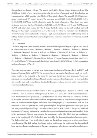 04E0750      Kildare County Council Sewerage Scheme, Castledermot town, Co. Kildare    ISSUE 7: Eachtra Journal - ISSN 2009-2237



        that produced no datable evidence. The second pit (C.462 – Figure 44 part d) contained two fills
        (C.463 and C.464) of grey clay which produced a single sherd of glass and metal. The glass had an
        iridescent surface which signified a late Medieval/ Post-Medieval date. The upper fill (C.463) also con-
        tained two sherds of 18th century pottery. The associated layers (C.408, C.418, C.420, C.481, C.471,
        C.474, C.472, C.473 and C.419) collectively sealed the Medieval cemetery. These layers were quite
        sterile and comprised clay (C.408), silts (C.418, C.420, C.481, C.471 and C.474), sand (C.472), stones
        (C.473) and redeposited natural (C.419). A single sherd of pottery was the only artefact recovered
        throughout these layers and came from C.481. This sherd of pottery was transition ware dated to the
        15th/16th century. The same layer also contained a high incidence of cattle bone and less sheep bone. It
        is likely that the absence of cultural material signified the continued importance or reverence attached
        to the area.
        7.6.2 Medieval
        The entire length of Area 6 exposed part of a Medieval burial ground (Figure 44 parts a-d). A total
        of 26 skeletons were recorded (Skeleton 1, Skeleton 2, Skeleton 3, Skeleton 4, Skeleton 4a, Skeleton
        9, Skeleton 6, Skeleton 7, Skeleton 8, Skeleton 10, Skeleton 11, Skeleton 12, Skeleton 13, Skeleton 14,
        Skeleton 15, Skeleton 16, Skeleton 17, Skeleton 18, Skeleton 19, Skeleton 20, Skeleton 21, Skeleton
        22, Skeleton 23, Skeleton 25, Skeleton 26 and Skeleton 27). Apart from the burials, four pits (C.429,
        C.438, C.455 and C.456) were recorded and three stake-holes (C.467, C.478 and C.476) were evident
        at the southern part of Area 6.


        Two main concentrations of burials were found: occurring between Chainage B246 and B255 and
        between Chainage B262 and B270. The cemetery layout was clearly that of rows which ran north-
        south, parallel to the east gable of the friary. Six individual burials lay within grave cuts. These were
        orientated east-west, head to the east. Skeletal remains that proved too fragmentary to be regarded in
        situ were also recovered. Some of these disarticulated remains probably represent earlier remains which
        were truncated at a later date.


        The first three burials in the northern section of Area 6 (Figure 44 part a) - Skeleton 1, Skeleton 2 and
        Skeleton 3 - were all contained within grave cuts (C.417, C.421 and C.425) which were orientated east-
        west. The remnant of the grave cut (C.417) of Skeleton 1 was just 0.20m deep and contained two fills
        (C.415 and C.416) which had been backfilled. The predominant fill (C.415) was archaeological sterile
        with low incidences of cereal grain and weeds. The underlying fill (C.416) comprised dark silt that
        contained an iron nail, pottery and two fragments of glass. The glass fragments are tinted pale green
        and have grooved edges signifying a Later Medieval date (04E0750:417:1 and 2). The pottery sherds all
        date to the 19th century and must be considered contaminants from the time the early modern drain
        (C.81) was inserted. The nail may represent the presence of a coffin. This fill (C.416) was possibly the
        same as the overlying fill (C.415) but had been altered by the decomposition of the human remains.
        The skeleton (Skeleton 1) was largely disarticulated but the skull and upper torso were in a general east-
        west alignment. The skull had survived in an upright position and the position of the disarticulated
        bone was biased to the southern side of the grave cut, perhaps reflecting the natural slope of the area.



Permalink: http://eachtra.ie/index.php/journal/04e0750-castledermot-town-co-kildare/                                         37
 