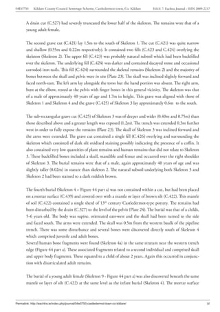 04E0750      Kildare County Council Sewerage Scheme, Castledermot town, Co. Kildare    ISSUE 7: Eachtra Journal - ISSN 2009-2237



        A drain cut (C.527) had severely truncated the lower half of the skeleton. The remains were that of a
        young adult female.


        The second grave cut (C.421) lay 1.5m to the south of Skeleton 1. The cut (C.421) was quite narrow
        and shallow (0.55m and 0.22m respectively). It contained two fills (C.423 and C.424) overlying the
        skeleton (Skeleton 2). The upper fill (C.423) was probably natural subsoil which had been backfilled
        over the skeleton. The underlying fill (C.424) was darker and contained decayed stone and occasional
        corroded iron nails. This fill (C.424) surrounded the skeletal remains (Skeleton 2) and the majority of
        bones between the skull and pelvis were in situ (Plate 23). The skull was inclined slightly forward and
        faced north-east. The left arm lay alongside the torso but the hand portion was absent. The right arm,
        bent at the elbow, rested at the pelvis with finger bones in this general vicinity. The skeleton was that
        of a male of approximately 40 years of age and 1.7m in height. This grave was aligned with those of
        Skeleton 1 and Skeleton 4 and the grave (C.425) of Skeleton 3 lay approximately 0.6m to the south.


        The sub-rectangular grave cut (C.425) of Skeleton 3 was of deeper and wider (0.40m and 0.75m) than
        those described above and a greater length was exposed (1.2m). The trench was extended 0.3m further
        west in order to fully expose the remains (Plate 23). The skull of Skeleton 3 was inclined forward and
        the arms were extended. The grave cut contained a single fill (C.426) overlying and surrounding the
        skeleton which consisted of dark silt oxidised staining possibly indicating the presence of a coffin. It
        also contained very low quantities of plant remains and human remains that did not relate to Skeleton
        3. These backfilled bones included a skull, mandible and femur and occurred over the right shoulder
        of Skeleton 3. The burial remains were that of a male, again approximately 40 years of age and was
        slightly taller (0.02m) in stature than skeleton 2. The natural subsoil underlying both Skeleton 3 and
        Skeleton 2 had been stained to a dark reddish brown.


        The fourth burial (Skeleton 4 – Figure 44 part a) was not contained within a cut, but had been placed
        on a mortar surface (C.439) and covered over with a mantle or layer of brown silt (C.422). This mantle
        of soil (C.422) contained a single sherd of 13th century Castledermot-type pottery. The remains had
        been disturbed by the drain (C.527) to the level of the pelvis (Plate 24). The burial was that of a childs,
        5-6 years old. The body was supine, orientated east-west and the skull had been turned to the side
        and faced south. The arms were extended. The skull was 0.5m from the western baulk of the pipeline
        trench. There was some disturbance and several bones were discovered directly south of Skeleton 4
        which comprised juvenile and adult bones.
        Several human bone fragments were found (Skeleton 4a) in the same stratum near the western trench
        edge (Figure 44 part a). These associated fragments related to a second individual and comprised skull
        and upper body fragments. These equated to a child of about 2 years. Again this occurred in conjunc-
        tion with disarticulated adult remains.


        The burial of a young adult female (Skeleton 9 - Figure 44 part a) was also discovered beneath the same
        mantle or layer of silt (C.422) at the same level as the infant burial (Skeleton 4). The mortar surface



Permalink: http://eachtra.ie/index.php/journal/04e0750-castledermot-town-co-kildare/                                         38
 