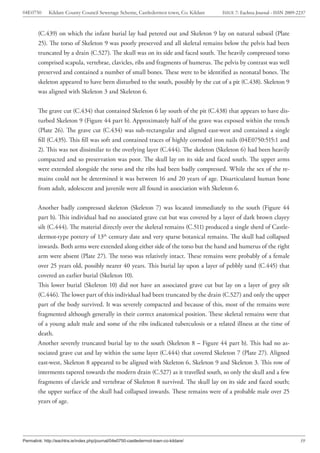 04E0750      Kildare County Council Sewerage Scheme, Castledermot town, Co. Kildare    ISSUE 7: Eachtra Journal - ISSN 2009-2237



        (C.439) on which the infant burial lay had petered out and Skeleton 9 lay on natural subsoil (Plate
        25). The torso of Skeleton 9 was poorly preserved and all skeletal remains below the pelvis had been
        truncated by a drain (C.527). The skull was on its side and faced south. The heavily compressed torso
        comprised scapula, vertebrae, clavicles, ribs and fragments of humerus. The pelvis by contrast was well
        preserved and contained a number of small bones. These were to be identified as neonatal bones. The
        skeleton appeared to have been disturbed to the south, possibly by the cut of a pit (C.438). Skeleton 9
        was aligned with Skeleton 3 and Skeleton 6.


        The grave cut (C.434) that contained Skeleton 6 lay south of the pit (C.438) that appears to have dis-
        turbed Skeleton 9 (Figure 44 part b). Approximately half of the grave was exposed within the trench
        (Plate 26). The grave cut (C.434) was sub-rectangular and aligned east-west and contained a single
        fill (C.435). This fill was soft and contained traces of highly corroded iron nails (04E0750:515:1 and
        2). This was not dissimilar to the overlying layer (C.444). The skeleton (Skeleton 6) had been heavily
        compacted and so preservation was poor. The skull lay on its side and faced south. The upper arms
        were extended alongside the torso and the ribs had been badly compressed. While the sex of the re-
        mains could not be determined it was between 16 and 20 years of age. Disarticulated human bone
        from adult, adolescent and juvenile were all found in association with Skeleton 6.


        Another badly compressed skeleton (Skeleton 7) was located immediately to the south (Figure 44
        part b). This individual had no associated grave cut but was covered by a layer of dark brown clayey
        silt (C.444). The material directly over the skeletal remains (C.511) produced a single sherd of Castle-
        dermot-type pottery of 13th century date and very sparse botanical remains. The skull had collapsed
        inwards. Both arms were extended along either side of the torso but the hand and humerus of the right
        arm were absent (Plate 27). The torso was relatively intact. These remains were probably of a female
        over 25 years old, possibly nearer 40 years. This burial lay upon a layer of pebbly sand (C.445) that
        covered an earlier burial (Skeleton 10).
        This lower burial (Skeleton 10) did not have an associated grave cut but lay on a layer of grey silt
        (C.446). The lower part of this individual had been truncated by the drain (C.527) and only the upper
        part of the body survived. It was severely compacted and because of this, most of the remains were
        fragmented although generally in their correct anatomical position. These skeletal remains were that
        of a young adult male and some of the ribs indicated tuberculosis or a related illness at the time of
        death.
        Another severely truncated burial lay to the south (Skeleton 8 – Figure 44 part b). This had no as-
        sociated grave cut and lay within the same layer (C.444) that covered Skeleton 7 (Plate 27). Aligned
        east-west, Skeleton 8 appeared to be aligned with Skeleton 6, Skeleton 9 and Skeleton 3. This row of
        interments tapered towards the modern drain (C.527) as it travelled south, so only the skull and a few
        fragments of clavicle and vertebrae of Skeleton 8 survived. The skull lay on its side and faced south;
        the upper surface of the skull had collapsed inwards. These remains were of a probable male over 25
        years of age.




Permalink: http://eachtra.ie/index.php/journal/04e0750-castledermot-town-co-kildare/                                         39
 