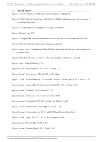 04E0750      Kildare County Council Sewerage Scheme, Castledermot town, Co. Kildare    ISSUE 7: Eachtra Journal - ISSN 2009-2237



        i         List of Figures
        Figure 1: Discovery Series, Sheet 61. Location of development highlighted.

        Figure 2: RMP Map of Castledermot (KD040 & KD038) indicating town wall and zone of
              archaeological potential.

        Figure 3: Line of proposed sewerage pipeline through Castledermot.

        Figure 4: Rocque’s map 1758.

        Figure 5: Town plan of Castledermot with town wall and location of excavation trench indicated.

        Figure 6: Plan of trench with archaeological chainages indicated.

        Figure 7: (parts a and b) Distribution of Post-Medieval and Medieval walls, pits and ditches within
              excavated trench.

        Figure 8: Plan of trench with the location of the excavation plans and sections indicated.

        Figure 9: Area 1 Stone-lined drain (C.8).

        Figure 10: Area 1 Section of Pits (C.19, C.20, C.21 and C.23).

        Figure 11: Area 1 Cross-section of ditch (C.24) northern face.

        Figure 12: Area 1 Section of Ditch (C.51) and Pits (C.55 and C.59) and layers (C.53, C.57 and C.58).

        Figure 13: Area 1 Section of pit (C.43) and layers (C.3, C.35, C.36, C.37 and C.38).

        Figure 14: Area 2 Section of pits (C.300 and C.294).

        Figure 15: Area 2 Wall (C.387) cut by stone-lined drain (C.8).

        Figure 16: Area 2 Section of wall (C.387) and layers (C. 386 and C.385)

        Figure 17: Area 2 Section of two Medieval pits (C.72 and C.73)

        Figure 18: Area 2 Section of two pits (C.304 and C.301) cut by stone-lined drain.

        Figure 19: Area 2 Pits (C.316, C.323, C.320, C325) post excavation.

        Figure 20: Area 2 Section of pits (C.78, C.79).

        Figure 21: Area 2 Section of pits (C.63, C.74 and C.67)



Permalink: http://eachtra.ie/index.php/journal/04e0750-castledermot-town-co-kildare/                                          v
 