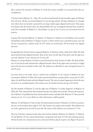 04E0750      Kildare County Council Sewerage Scheme, Castledermot town, Co. Kildare    ISSUE 7: Eachtra Journal - ISSN 2009-2237



        ably a result of the insertion of Skeleton 21. From the remains available it was assessed that this was
        an adolescent.


        A further burial (Skeleton 21 – Plate 29) was discovered beneath the left shoulder region of Skeleton
        20 to the west. All that survived of Skeleton 21 were the legs and feet. The legs of Skeleton 21 extended
        west where they were heavily truncated by two large modern pipes aligned north-south. These pipes
        were deeper than the burials and it was deemed likely that any investigations beyond these would not
        reveal the remainder of Skeleton 21. Nevertheless, an age of over 25 years was ascertained from the
        remains.


        A group of five burials (Skeleton 15, Skeleton 14, Skeleton 25, Skeleton 23 and Skeleton 22) occurred
        immediately south of Skeleton 13 (Figure 44 part c). None of these were contained in grave cuts and
        all were truncated by a modern drain (C.527) which ran north-south. All the burials were aligned
        east-west.


        Stratigraphically, the latest burial comprised Skeleton 15 which lay within a dark silt (C.480). The skull
        faced south but had collapsed inwards. Most of the torso, the left side of the pelvis and the right arm
        survived. Skeleton 15 was a female over 25 years old.
        Skeleton 15 overlay Skeleton 14 which occurred beneath the dark silt layer (C.480). The skull of Skel-
        eton 14 also faced south and had also collapsed inwards. Most of the upper torso survived in a fragile
        state with the arms extended at either side. The skeleton was identified as male and aged between 18
        and 25 years.


        Less than 0.2m to the south, and at a similar level to Skeleton 15, the remains of Skeleton 25 were
        encountered. Skeleton 25 (Plate 30) overlay natural and had been compressed by a stony layer (C.479).
        Again, the skull faced south and had collapsed inward. The torso was quite fragmentary but both arms
        survived in an extended position. The remains were of a female between the age of 35 and 45.


        The left shoulder of Skeleton 25 and the right arm of Skeleton 15 overlay fragments of Skeleton 22
        (Plate 30). This comprised the disarticulated remains of an adult and a juvenile. The juvenile represent-
        ed in Skeleton 22 probably had some disarticulated remains included with Skeleton 25. These juvenile
        remains are of a 3 to 5 year old but no other information could be gained.


        Skeleton 15 and Skeleton 25 also overlay the disarticulated remains of Skeleton 23 which occurred at
        the east, on the modern drain edge (C.527). The remains were supine and extended. This skeleton was
        of a male, aged between 26 and 35 years old. The stature of the skeleton was estimated at 1.77m.


        This row of burials continued south where four further skeletons (Skeleton 16, Skeleton 17, Skeleton
        18 and Skeleton 19) were uncovered beneath a compacted stony layer (C.479) and overlying natural.
        All four burials were orientated east-west and none had been placed in grave cuts (Figure 44 part d).



Permalink: http://eachtra.ie/index.php/journal/04e0750-castledermot-town-co-kildare/                                         41
 