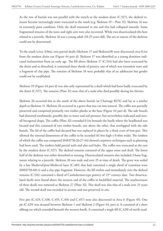 04E0750      Kildare County Council Sewerage Scheme, Castledermot town, Co. Kildare    ISSUE 7: Eachtra Journal - ISSN 2009-2237



        As the row of burials was not parallel with the trench or the modern drain (C.527), the skeletal re-
        mains became increasingly more truncated to the south (e.g. Skeleton 19 – Plate 31). Skeleton 16 was
        in extremely poor condition. Only the skull remained in situ and this had collapsed inwards. Some
        fragmented remains of the torso and right arm were also recovered. While two disarticulated ribs here
        related to a juvenile, Skeleton 16 was a young adult (18-25 years old). The sex or stature of the skeleton
        could not be determined.


        To the south (circa. 0.8m), two partial skulls (Skeleton 17 and Skeleton18) were discovered circa 0.1m
        from the modern drain cut (Figure 44 part d). Skeleton 17 was identified as a young dentition indi-
        cated malnutrition from an early age. The fill above Skeleton 17 (C.514) had also been truncated by
        the drain and so disturbed, it contained three sherds of pottery, one of which was transition ware and
        a fragment of clay pipe. The remains of Skeleton 18 were probably that of an adolescent but gender
        could not be established.


        Skeleton 19 (Figure 44 part d) was also only represented by a skull which had been badly truncated by
        the drain (C.527). The remains (Plate 31) were that of a male who died possibly during his thirties.


        Skeleton 26 occurred 6m to the south of the above burials (at Chainage B276) and lay at a similar
        depth to Skeleton 11. Skeleton 26 occurred in a grave that was cut into natural. The coffin was partially
        preserved and comprised primarily two timber planks at the base (Figure 44 part d). The side boards
        had distorted southwards, possibly due to water and soil pressure, but nevertheless indicated and over-
        all hexagonal shape. The coffin (Plate 32) extended 0.1m beneath the baulk where the headboard was
        located and this consisted of two timber boards, one above the other, that overlapped with the side
        boards. The lid of the coffin had decayed but was replaced in places by a thick crust of iron pan. This
        allowed the internal dimensions of the coffin to be recorded (0.14m high x 0.46m wide). The timbers
        of which the coffin was composed (04E0750:26:27-44) showed carpentry techniques such as planning
        had been used. The timbers held partial nails and also nail holes. The coffin was truncated at the east
        by the modern drain (C.527). The skeletal remains consisted of the upper torso and skull. The lower
        half of the skeleton was either disturbed or missing. Disarticulated remains also included 3 bone frag-
        ments relating to a juvenile. Skeleton 26 was male and over 25 at time of death. The grave was sealed
        by a late Medieval/post-Medieval layer (C.481) that had contained a single sherd of transition ware
        (00E0750:481:1) and a clay pipe fragment. However, the fill within and immediately over the skeletal
        remains (C.516) contained a sherd of Castledermot-type pottery of 13th century date. Two disarticu-
        lated skulls were found above the western end of the coffin in backfilled material. The southernmost
        of these skulls was removed as Skeleton 27 (Plate 32). This skull was also that of a male over 25 years
        old. The second skull was recorded in section and was preserved in situ.


        Five pits (C.429, C.438, C.455, C.456 and C.457) were also discovered in Area 6 (Figure 45). One
        pit (C.429) was situated between Skeleton 1 and Skeleton 2 (Figure 44, part a). It consisted of a short
        oblong cut which extended beneath the western baulk. It contained a single fill (C.428) of sterile sand.



Permalink: http://eachtra.ie/index.php/journal/04e0750-castledermot-town-co-kildare/                                         42
 
