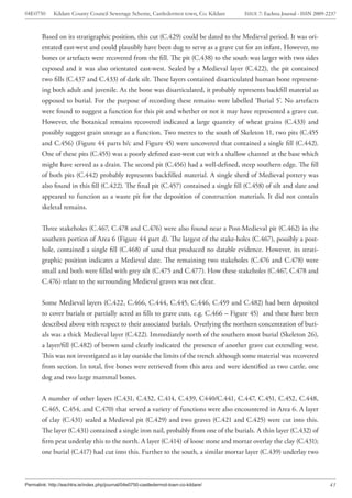04E0750      Kildare County Council Sewerage Scheme, Castledermot town, Co. Kildare    ISSUE 7: Eachtra Journal - ISSN 2009-2237



        Based on its stratigraphic position, this cut (C.429) could be dated to the Medieval period. It was ori-
        entated east-west and could plausibly have been dug to serve as a grave cut for an infant. However, no
        bones or artefacts were recovered from the fill. The pit (C.438) to the south was larger with two sides
        exposed and it was also orientated east-west. Sealed by a Medieval layer (C.422), the pit contained
        two fills (C.437 and C.433) of dark silt. These layers contained disarticulated human bone represent-
        ing both adult and juvenile. As the bone was disarticulated, it probably represents backfill material as
        opposed to burial. For the purpose of recording these remains were labelled ‘Burial 5’. No artefacts
        were found to suggest a function for this pit and whether or not it may have represented a grave cut.
        However, the botanical remains recovered indicated a large quantity of wheat grains (C.433) and
        possibly suggest grain storage as a function. Two metres to the south of Skeleton 11, two pits (C.455
        and C.456) (Figure 44 parts b/c and Figure 45) were uncovered that contained a single fill (C.442).
        One of these pits (C.455) was a poorly defined east-west cut with a shallow channel at the base which
        might have served as a drain. The second pit (C.456) had a well-defined, steep southern edge. The fill
        of both pits (C.442) probably represents backfilled material. A single sherd of Medieval pottery was
        also found in this fill (C.422). The final pit (C.457) contained a single fill (C.458) of silt and slate and
        appeared to function as a waste pit for the deposition of construction materials. It did not contain
        skeletal remains.


        Three stakeholes (C.467, C.478 and C.476) were also found near a Post-Medieval pit (C.462) in the
        southern portion of Area 6 (Figure 44 part d). The largest of the stake-holes (C.467), possibly a post-
        hole, contained a single fill (C.468) of sand that produced no datable evidence. However, its strati-
        graphic position indicates a Medieval date. The remaining two stakeholes (C.476 and C.478) were
        small and both were filled with grey silt (C.475 and C.477). How these stakeholes (C.467, C.478 and
        C.476) relate to the surrounding Medieval graves was not clear.


        Some Medieval layers (C.422, C.466, C.444, C.445, C.446, C.459 and C.482) had been deposited
        to cover burials or partially acted as fills to grave cuts, e.g. C.466 – Figure 45) and these have been
        described above with respect to their associated burials. Overlying the northern concentration of buri-
        als was a thick Medieval layer (C.422). Immediately north of the southern most burial (Skeleton 26),
        a layer/fill (C.482) of brown sand clearly indicated the presence of another grave cut extending west.
        This was not investigated as it lay outside the limits of the trench although some material was recovered
        from section. In total, five bones were retrieved from this area and were identified as two cattle, one
        dog and two large mammal bones.


        A number of other layers (C.431, C.432, C.414, C.439, C440/C.441, C.447, C.451, C.452, C.448,
        C.465, C.454, and C.470) that served a variety of functions were also encountered in Area 6. A layer
        of clay (C.431) sealed a Medieval pit (C.429) and two graves (C.421 and C.425) were cut into this.
        The layer (C.431) contained a single iron nail, probably from one of the burials. A thin layer (C.432) of
        firm peat underlay this to the north. A layer (C.414) of loose stone and mortar overlay the clay (C.431);
        one burial (C.417) had cut into this. Further to the south, a similar mortar layer (C.439) underlay two



Permalink: http://eachtra.ie/index.php/journal/04e0750-castledermot-town-co-kildare/                                         43
 