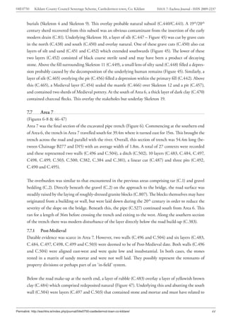 04E0750       Kildare County Council Sewerage Scheme, Castledermot town, Co. Kildare   ISSUE 7: Eachtra Journal - ISSN 2009-2237



        burials (Skeleton 4 and Skeleton 9). This overlay probable natural subsoil (C.440/C.441). A 19th/20th
        century sherd recovered from this subsoil was an obvious contaminant from the insertion of the early
        modern drain (C.81). Underlying Skeleton 10, a layer of silt (C.447 – Figure 45) was cut by grave cuts
        in the north (C.438) and south (C.450) and overlay natural. One of these grave cuts (C.450) also cut
        layers of silt and sand (C.451 and C.452) which extended southwards (Figure 45). The lower of these
        two layers (C.452) consisted of black coarse sterile sand and may have been a product of decaying
        stone. Above the fill surrounding Skeleton 11 (C.449), a small lens of silty sand (C.448) filled a depres-
        sion probably caused by the decomposition of the underlying human remains (Figure 45). Similarly, a
        layer of silt (C.465) overlying the pit (C.456) filled a depression within the primary fill (C.442). Above
        this (C.465), a Medieval layer (C.454) sealed the mantle (C.466) over Skeleton 12 and a pit (C.457),
        and contained two sherds of Medieval pottery. At the south of Area 6, a thick layer of dark clay (C.470)
        contained charcoal flecks. This overlay the stakeholes but underlay Skeleton 19.

        7.7       Area 7
        (Figures 6-8 & 46-47)
        Area 7 was the final section of the excavated pipe trench (Figure 6). Commencing at the southern end
        of Area 6, the trench in Area 7 travelled south for 39.4m where it turned east for 15m. This brought the
        trench across the road and parallel with the river. Overall, this section of trench was 54.4m long (be-
        tween Chainage B277 and D15) with an average width of 1.8m. A total of 27 contexts were recorded
        and these represented two walls (C.496 and C.504), a ditch (C.502), 10 layers (C.483, C.484, C.497,
        C498, C.499, C.503, C.500, C382, C.384 and C.381), a linear cut (C.487) and three pits (C.492,
        C.490 and C.495).


        The overburden was similar to that encountered in the previous areas comprising tar (C.1) and gravel
        bedding (C.2). Directly beneath the gravel (C.2) on the approach to the bridge, the road surface was
        steadily raised by the laying of roughly-dressed granite blocks (C.807). The blocks themselves may have
        originated from a building or wall, but were laid down during the 20th century in order to reduce the
        severity of the slope on the bridge. Beneath this, the pipe (C.527) continued south from Area 6. This
        ran for a length of 36m before crossing the trench and exiting to the west. Along the southern section
        of the trench there was modern disturbance of the layer directly below the road build-up (C.383).
        7.7.1 Post-Medieval
        Datable evidence was scarce in Area 7. However, two walls (C.496 and C.504) and six layers (C.483,
        C.484, C.497, C498, C.499 and C.503) were deemed to be of Post-Medieval date. Both walls (C.496
        and C.504) were aligned east-west and were quite low and insubstantial. In both cases, the stones
        rested in a matrix of sandy mortar and were not well laid. They possibly represent the remnants of
        property divisions or perhaps part of an ‘in-field’ system.


        Below the road make-up at the north end, a layer of rubble (C.483) overlay a layer of yellowish brown
        clay (C.484) which comprised redeposited natural (Figure 47). Underlying this and abutting the south
        wall (C.504) were layers (C.497 and C.503) that contained stone and mortar and must have related to



Permalink: http://eachtra.ie/index.php/journal/04e0750-castledermot-town-co-kildare/                                         44
 