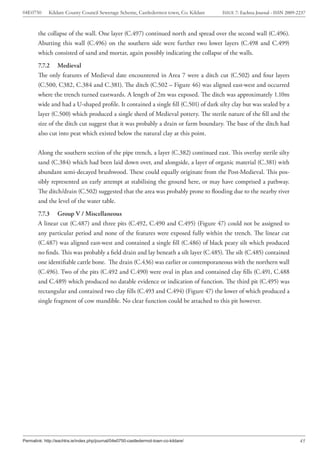 04E0750      Kildare County Council Sewerage Scheme, Castledermot town, Co. Kildare    ISSUE 7: Eachtra Journal - ISSN 2009-2237



        the collapse of the wall. One layer (C.497) continued north and spread over the second wall (C.496).
        Abutting this wall (C.496) on the southern side were further two lower layers (C.498 and C.499)
        which consisted of sand and mortar, again possibly indicating the collapse of the walls.
        7.7.2 Medieval
        The only features of Medieval date encountered in Area 7 were a ditch cut (C.502) and four layers
        (C.500, C382, C.384 and C.381). The ditch (C.502 – Figure 46) was aligned east-west and occurred
        where the trench turned eastwards. A length of 2m was exposed. The ditch was approximately 1.10m
        wide and had a U-shaped profile. It contained a single fill (C.501) of dark silty clay but was sealed by a
        layer (C.500) which produced a single sherd of Medieval pottery. The sterile nature of the fill and the
        size of the ditch cut suggest that it was probably a drain or farm boundary. The base of the ditch had
        also cut into peat which existed below the natural clay at this point.


        Along the southern section of the pipe trench, a layer (C.382) continued east. This overlay sterile silty
        sand (C.384) which had been laid down over, and alongside, a layer of organic material (C.381) with
        abundant semi-decayed brushwood. These could equally originate from the Post-Medieval. This pos-
        sibly represented an early attempt at stabilising the ground here, or may have comprised a pathway.
        The ditch/drain (C.502) suggested that the area was probably prone to flooding due to the nearby river
        and the level of the water table.
        7.7.3 Group V / Miscellaneous
        A linear cut (C.487) and three pits (C.492, C.490 and C.495) (Figure 47) could not be assigned to
        any particular period and none of the features were exposed fully within the trench. The linear cut
        (C.487) was aligned east-west and contained a single fill (C.486) of black peaty silt which produced
        no finds. This was probably a field drain and lay beneath a silt layer (C.485). The silt (C.485) contained
        one identifiable cattle bone. The drain (C.436) was earlier or contemporaneous with the northern wall
        (C.496). Two of the pits (C.492 and C.490) were oval in plan and contained clay fills (C.491, C.488
        and C.489) which produced no datable evidence or indication of function. The third pit (C.495) was
        rectangular and contained two clay fills (C.493 and C.494) (Figure 47) the lower of which produced a
        single fragment of cow mandible. No clear function could be attached to this pit however.




Permalink: http://eachtra.ie/index.php/journal/04e0750-castledermot-town-co-kildare/                                         45
 