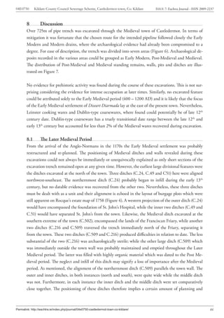 04E0750       Kildare County Council Sewerage Scheme, Castledermot town, Co. Kildare   ISSUE 7: Eachtra Journal - ISSN 2009-2237



        8         Discussion
        Over 725m of pipe trench was excavated through the Medieval town of Castledermot. In terms of
        mitigation it was fortunate that the chosen route for the intended pipeline followed closely the Early
        Modern and Modern drains, where the archaeological evidence had already been compromised to a
        degree. For ease of description, the trench was divided into seven areas (Figure 6). Archaeological de-
        posits recorded in the various areas could be grouped as Early Modern, Post-Medieval and Medieval.
        The distribution of Post-Medieval and Medieval standing remains, walls, pits and ditches are illus-
        trated on Figure 7.


        No evidence for prehistoric activity was found during the course of these excavations. This is not sur-
        prising considering the evidence for intense occupation at later times. Similarly, no excavated feature
        could be attributed solely to the Early Medieval period (400 – 1200 AD) and it is likely that the focus
        of the Early Medieval settlement of Diseart Diarmada lay at the east of the present town. Nevertheless,
        Leinster cooking wares and Dublin-type coarsewares, where found could potentially be of late 12th
        century date. Dublin-type coarseware has a truely transitional date range between the late 12th and
        early 13th century but accounted for less than 2% of the Medieval wares recovered during excavation.

        8.1       The Later Medieval Period
        From the arrival of the Anglo-Normans in the 1170s the Early Medieval settlement was probably
        restructured and re-planned. The positioning of Medieval ditches and walls revealed during these
        excavations could not always be immediately or unequivocally explained as only short sections of the
        excavation trench remained open at any given time. However, the earliest large divisional features were
        the ditches excavated at the north of the town. Three ditches (C.24, C.49 and C51) here were aligned
        northwest-southeast. The northernmost ditch (C.24) probably began to infill during the early 13th
        century, but no datable evidence was recovered from the other two. Nevertheless, these three ditches
        must be dealt with as a unit and their alignment is echoed in the layout of burgage plots which were
        still apparent on Rocque’s estate map of 1758 (Figure 4). A western projection of the outer ditch (C.24)
        would have encompassed the foundation of St. John’s Hospital, while the inner two ditches (C.49 and
        C.51) would have separated St. John’s from the town. Likewise, the Medieval ditch excavated at the
        southern extreme of the town (C.502), encompassed the lands of the Franciscan Friary, while another
        two ditches (C.216 and C.509) traversed the trench immediately north of the Friary, separating it
        from the town. These two ditches (C.509 and C.216) produced difficulties in relation to date. The less
        substantial of the two (C.216) was archaeologically sterile; while the other large ditch (C.509) which
        was immediately outside the town wall was probably maintained and emptied throughout the Later
        Medieval period. The latter was filled with highly organic material which was dated to the Post Me-
        dieval period. The neglect and infill of this ditch may signify a loss of importance after the Medieval
        period. As mentioned, the alignment of the northernmost ditch (C.509) parallels the town wall. The
        outer and inner ditches, in both instances (north and south), were quite wide while the middle ditch
        was not. Furthermore, in each instance the inner ditch and the middle ditch were set comparatively
        close together. The positioning of these ditches therefore implies a certain amount of planning and



Permalink: http://eachtra.ie/index.php/journal/04e0750-castledermot-town-co-kildare/                                         46
 