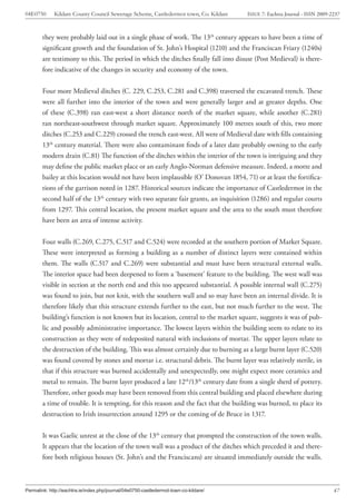 04E0750      Kildare County Council Sewerage Scheme, Castledermot town, Co. Kildare    ISSUE 7: Eachtra Journal - ISSN 2009-2237



        they were probably laid out in a single phase of work. The 13th century appears to have been a time of
        significant growth and the foundation of St. John’s Hospital (1210) and the Franciscan Friary (1240s)
        are testimony to this. The period in which the ditches finally fall into disuse (Post Medieval) is there-
        fore indicative of the changes in security and economy of the town.


        Four more Medieval ditches (C. 229, C.253, C.281 and C.398) traversed the excavated trench. These
        were all further into the interior of the town and were generally larger and at greater depths. One
        of these (C.398) ran east-west a short distance north of the market square, while another (C.281)
        ran northeast-southwest through market square. Approximately 100 metres south of this, two more
        ditches (C.253 and C.229) crossed the trench east-west. All were of Medieval date with fills containing
        13th century material. There were also contaminant finds of a later date probably owning to the early
        modern drain (C.81) The function of the ditches within the interior of the town is intriguing and they
        may define the public market place or an early Anglo-Norman defensive measure. Indeed, a motte and
        bailey at this location would not have been implausible (O’ Donovan 1854, 71) or at least the fortifica-
        tions of the garrison noted in 1287. Historical sources indicate the importance of Castledermot in the
        second half of the 13th century with two separate fair grants, an inquisition (1286) and regular courts
        from 1297. This central location, the present market square and the area to the south must therefore
        have been an area of intense activity.


        Four walls (C.269, C.275, C.517 and C.524) were recorded at the southern portion of Market Square.
        These were interpreted as forming a building as a number of distinct layers were contained within
        them. The walls (C.517 and C.269) were substantial and must have been structural external walls.
        The interior space had been deepened to form a ‘basement’ feature to the building. The west wall was
        visible in section at the north end and this too appeared substantial. A possible internal wall (C.275)
        was found to join, but not knit, with the southern wall and so may have been an internal divide. It is
        therefore likely that this structure extends further to the east, but not much further to the west. The
        building’s function is not known but its location, central to the market square, suggests it was of pub-
        lic and possibly administrative importance. The lowest layers within the building seem to relate to its
        construction as they were of redeposited natural with inclusions of mortar. The upper layers relate to
        the destruction of the building. This was almost certainly due to burning as a large burnt layer (C.520)
        was found covered by stones and mortar i.e. structural debris. The burnt layer was relatively sterile, in
        that if this structure was burned accidentally and unexpectedly, one might expect more ceramics and
        metal to remain. The burnt layer produced a late 12th/13th century date from a single sherd of pottery.
        Therefore, other goods may have been removed from this central building and placed elsewhere during
        a time of trouble. It is tempting, for this reason and the fact that the building was burned, to place its
        destruction to Irish insurrection around 1295 or the coming of de Bruce in 1317.


        It was Gaelic unrest at the close of the 13th century that prompted the construction of the town walls.
        It appears that the location of the town wall was a product of the ditches which preceded it and there-
        fore both religious houses (St. John’s and the Franciscans) are situated immediately outside the walls.



Permalink: http://eachtra.ie/index.php/journal/04e0750-castledermot-town-co-kildare/                                         47
 