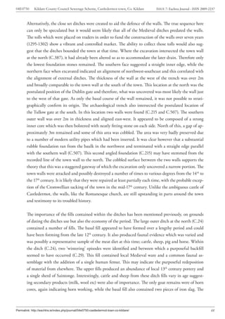 04E0750      Kildare County Council Sewerage Scheme, Castledermot town, Co. Kildare    ISSUE 7: Eachtra Journal - ISSN 2009-2237



        Alternatively, the close set ditches were created to aid the defence of the walls. The true sequence here
        can only be speculated but it would seem likely that all of the Medieval ditches predated the walls.
        The tolls which were placed on traders in order to fund the construction of the walls over seven years
        (1295-1302) show a vibrant and controlled market. The ability to collect those tolls would also sug-
        gest that the ditches bounded the town at that time. Where the excavation intersected the town wall
        at the north (C.387), it had already been altered so as to accommodate the later drain. Therefore only
        the lowest foundation stones remained. The southern face suggested a straight inner edge, while the
        northern face when excavated indicated an alignment of northwest-southeast and this correlated with
        the alignment of external ditches. The thickness of the wall at the west of the trench was over 2m
        and broadly comparable to the town wall at the south of the town. This location at the north was the
        postulated position of the Dublin gate and therefore, what was uncovered was most likely the wall just
        to the west of that gate. As only the basal course of the wall remained, it was not possible to strati-
        graphically confirm its origin. The archaeological trench also intersected the postulated location of
        the Tullow gate at the south. In this location two walls were found (C.215 and C.507). The southern
        outer wall was over 2m in thickness and aligned east-west. It appeared to be composed of a strong
        inner core which was then bolstered with neatly fitting stone on each side. North of this, a gap of ap-
        proximately 3m remained and some of this area was cobbled. The area was very badly preserved due
        to a number of modern utility pipes which had been inserted. It was clear however that a substantial
        rubble foundation ran from the baulk in the northwest and terminated with a straight edge parallel
        with the southern wall (C.507). This second angled foundation (C.215) may have stemmed from the
        recorded line of the town wall to the north. The cobbled surface between the two walls supports the
        theory that this was a staggered gateway of which the excavation only uncovered a narrow portion. The
        town walls were attacked and possibly destroyed a number of times to various degrees from the 14th to
        the 17th century. It is likely that they were repaired at least partially each time, with the probable excep-
        tion of the Cromwellian sacking of the town in the mid-17th century. Unlike the ambiguous castle of
        Castledermot, the walls, like the Romanesque church, are still upstanding in parts around the town
        and testimony to its troubled history.


        The importance of the fills contained within the ditches has been mentioned previously, on grounds
        of dating the ditches use but also the economy of the period. The large outer ditch at the north (C.24)
        contained a number of fills. The basal fill appeared to have formed over a lengthy period and could
        have been forming from the late 12th century. It also produced faunal evidence which was varied and
        was possibly a representative sample of the meat diet at this time; cattle, sheep, pig and horse. Within
        the ditch (C.24), two ‘wintering’ episodes were identified and between which a purposeful backfill
        seemed to have occurred (C.29). This fill contained local Medieval ware and a common faunal as-
        semblage with the addition of a single human femur. This may indicate the purposeful redeposition
        of material from elsewhere. The upper fills produced an abundance of local 13th century pottery and
        a single sherd of Saintonge. Interestingly, cattle and sheep from these ditch fills vary in age suggest-
        ing secondary products (milk, wool etc) were also of importance. The only goat remains were of horn
        cores, again indicating horn working, while the basal fill also contained two pieces of iron slag. The



Permalink: http://eachtra.ie/index.php/journal/04e0750-castledermot-town-co-kildare/                                         48
 