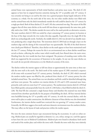 04E0750      Kildare County Council Sewerage Scheme, Castledermot town, Co. Kildare    ISSUE 7: Eachtra Journal - ISSN 2009-2237



        animal bones were representative of both initial butchery and prime meat waste. The ditch (C.24)
        appears to have lost its original function sometime during the 13th or possibly early 14th century. It
        was certainly not being re-cut and by this time was a general purpose dump largely indicative of the
        economy as a whole. On the north side of the town, the two other smaller ditches were filled with
        similar animal bone only the ditch immediately outside the wall could be dated to the 13th century by
        a single pot sherd. Both of these ditches (C.51 and C.49) also contained iron slag. The nature of the fills
        suggests that all three outer ditches at the north fell into disuse at approximately the same time, prob-
        ably mid to late 13thC. The ditches outside the town wall at the south provide an alternative scenario.
        The outer southern ditch (C.502) was sealed by a layer containing 13th century pottery its location at
        the base of the slope towards the river makes this date arguable. Especially since the single fill of the
        ditch was archaeologically sterile. Similarly, the middle ditch (C.216) was devoid of any datable mate-
        rial, producing only a single sheep bone. The innermost ditch (C.509) had cut through a layer on the
        southern edge and the dating of this truncated layer was questionable. The fills of the ditch however
        were clearly post-Medieval. Therefore, these ditches on the south appear to have been maintained until
        the late 17th century. Perhaps the reason for this is an environmental one as these ditches would have
        served as drains, collecting the surface water which would surely have flowed down the main street.
        Flooding from the river would also have been mitigated. The presence of standing water within this
        ditch was supported by the occurrence of Stonewort in the samples. At any rate the outer ditches on
        the south do not provide information as to the Medieval economy of the town.


        The ditches within the interior appear to fall into disuse at approximately the same time as those out-
        side the town wall at the north. The ditch north of the market square (C.398) contained a sequence
        of silt strata with occasional local 13th century pottery. Similarly, the ditch (C.281) which traversed
        the modern market square was filled by silts, produced three sherds of 13th century pottery but also
        included animal bone. The animal bone was not abundant and little could be identified although dog
        and horse were present. The southern two interior ditches (C.253 and C.229) contained more bone,
        primarily cattle and even more local 13th century pottery. The southernmost interior ditch (C.229) had
        been filled quickly and purposefully from the north (C.230) before a final filled levelled the ditch (C.
        228). The final fill also contained a single human femur and therefore this material was most likely
        removed from elsewhere specifically for the purpose of backfilling the ditch. All four internal ditches
        were backfilled during the 13th or possibly early 14th century. As with the external ditches, with the
        town wall in place or under construction, the defensive character of these ditches was also diminished.
        Furthermore, the interior ditches would have restricted the ever growing 13th century market centre.
        Generally, the fills here suggest a less sterile and more domestic environment near the southern ditches.
        This may reflect on the layout of trade and practises within the market square.


        Pits were the most common feature type encountered during the excavations. In such an urban set-
        ting, Medieval pits can usually be regarded as domestic (i.e. cess, refuse, storage etc.) and this appears
        to have been the case in Medieval Castledermot. Medieval pits were found in abundance both north
        and south of the market place and within the town walls. Outside the town walls they were relatively



Permalink: http://eachtra.ie/index.php/journal/04e0750-castledermot-town-co-kildare/                                         49
 