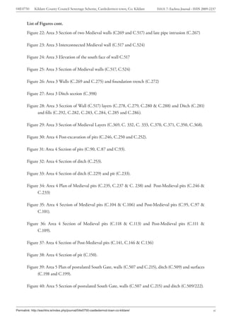04E0750      Kildare County Council Sewerage Scheme, Castledermot town, Co. Kildare    ISSUE 7: Eachtra Journal - ISSN 2009-2237



        List of Figures cont.

        Figure 22: Area 3 Section of two Medieval walls (C269 and C.517) and late pipe intrusion (C.267)

        Figure 23: Area 3 Interconnected Medieval wall (C.517 and C.524)

        Figure 24: Area 3 Elevation of the south face of wall C.517

        Figure 25: Area 3 Section of Medieval walls (C.517, C.524)

        Figure 26: Area 3 Walls (C.269 and C.275) and foundation trench (C.272)

        Figure 27: Area 3 Ditch section (C.398)

        Figure 28: Area 3 Section of Wall (C.517) layers (C.278, C.279, C.280 & C.288) and Ditch (C.281)
              and fills (C.292, C.282, C.283, C.284, C.285 and C.286).

        Figure 29: Area 3 Section of Medieval Layers (C.369, C. 332, C. 333, C.370, C.371, C.350, C.368).

        Figure 30: Area 4 Post-excavation of pits (C.246, C.250 and C.252).

        Figure 31: Area 4 Section of pits (C.90, C.87 and C.93).

        Figure 32: Area 4 Section of ditch (C.253).

        Figure 33: Area 4 Section of ditch (C.229) and pit (C.233).

        Figure 34: Area 4 Plan of Medieval pits (C.235, C.237 & C. 238) and Post-Medieval pits (C.246 &
              C.233)

        Figure 35: Area 4 Section of Medieval pits (C.104 & C.106) and Post-Medieval pits (C.95, C.97 &
              C.101).

        Figure 36: Area 4 Section of Medieval pits (C.118 & C.113) and Post-Medieval pits (C.111 &
              C.109).

        Figure 37: Area 4 Section of Post-Medieval pits (C.141, C.146 & C.136)

        Figure 38: Area 4 Section of pit (C.150).

        Figure 39: Area 5 Plan of postulated South Gate, walls (C.507 and C.215), ditch (C.509) and surfaces
              (C.198 and C.199).

        Figure 40: Area 5 Section of postulated South Gate, walls (C.507 and C.215) and ditch (C.509/222).




Permalink: http://eachtra.ie/index.php/journal/04e0750-castledermot-town-co-kildare/                                          vi
 