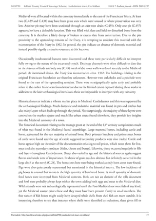 04E0750      Kildare County Council Sewerage Scheme, Castledermot town, Co. Kildare    ISSUE 7: Eachtra Journal - ISSN 2009-2237



        Medieval were all located within the cemetery immediately to the east of the Franciscan Friary. At least
        two (C.429 and C.438) may have been grave cuts which were unused or where preservation was very
        low. Another pit may have been sectioned through an east-west drain (C.455). Only one pit (C.457)
        appeared to have a definable function. This was filled with slate and held no disturbed bone from the
        cemetery. It is therefore a likely dump of broken or excess slate from construction. Due to the pits
        proximity to the upstanding remains of the friary, it is tempting to associate this material with the
        reconstruction of the friary in 1302. In general, the pits indicate an absence of domestic material and
        instead possibly signify a certain reverence at this location.


        Occasionally insubstantial features were discovered and these were particularly difficult to interpret
        fully owing to the nature of the excavated trench. Drainage channels were often difficult to date due
        to the absence of finds and only one (C.45) north of the town walls was dated securely to the Medieval
        period. As mentioned above, the friary was reconstructed circa. 1302. The buildings relating to the
        original Franciscan foundation are therefore unknown. However two stakeholes and a posthole were
        found to the east of the upstanding remains. These were stratigraphically quite early and probably
        relate to the earlier Franciscan foundation but due to the limited extent exposed during these works in
        addition to the later archaeological intrusions these are impossible to interpret with any certainty.


        Historical sources indicate a vibrate market place in Medieval Castledermot and this was supported by
        the archaeological findings. Much domestic and industrial material was found in pits and ditches but
        also many layers which built up through the period. Not surprisingly, the majority of these layers were
        centred on the market square and much like urban strata found elsewhere, they provide key insights
        into the Medieval economy of a town.
        The historical document relating to the murage grant at the end of the 13th century compliments much
        of what was found in the Medieval faunal assemblage. Large mammal bones, including cattle and
        horse, accounted for the vast majority of animal bone. Both primary butchery and prime meat bones
        of cattle were found and the age of cattle suggested secondary products were also traded. Cattle and
        horse appear high on the order of the documentation relating to toll prices, which notes them for live,
        meat and also secondary products (hides, cheese and butter). Likewise, sheep occurred regularly in fills
        and layers throughout Castledermot. Sheep also varied in age and the historical sources again suggest
        fleeces and wools were of importance. Evidence of goats was less obvious but definitely occurred in the
        large ditch at the north (C.24). The horn cores here were being worked as only horn cores were found.
        Pigs were also quite poorly represented but mentioned in the historical source. The low incidence of
        pig bones is unusual but so too is the high quantity of butchered horse. A small quantity of domestic
        fowl bones were recovered from Medieval contexts. Birds are not an element of the tolls document
        and fowl were probably always kept within the town adding both eggs and meat to the Medieval diet.
        Wild animals were not archaeologically represented until the Post-Medieval nor were fish of any kind,
        yet the Medieval source prices these and they must have been present if only in small numbers. The
        fine nature of fish bones might easily have decayed while shells from shell fish are more durable. It is
        interesting therefore to see that instance where shells were identified as inclusions, than given fill or



Permalink: http://eachtra.ie/index.php/journal/04e0750-castledermot-town-co-kildare/                                         51
 