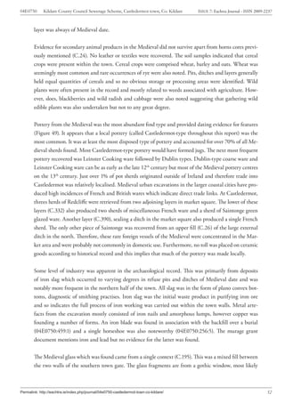 04E0750      Kildare County Council Sewerage Scheme, Castledermot town, Co. Kildare    ISSUE 7: Eachtra Journal - ISSN 2009-2237



        layer was always of Medieval date.


        Evidence for secondary animal products in the Medieval did not survive apart from horns cores previ-
        ously mentioned (C.24). No leather or textiles were recovered. The soil samples indicated that cereal
        crops were present within the town. Cereal crops were comprised wheat, barley and oats. Wheat was
        seemingly most common and rare occurrences of rye were also noted. Pits, ditches and layers generally
        held equal quantities of cereals and so no obvious storage or processing areas were identified. Wild
        plants were often present in the record and mostly related to weeds associated with agriculture. How-
        ever, sloes, blackberries and wild radish and cabbage were also noted suggesting that gathering wild
        edible plants was also undertaken but not to any great degree.


        Pottery from the Medieval was the most abundant find type and provided dating evidence for features
        (Figure 49). It appears that a local pottery (called Castledermot-type throughout this report) was the
        most common. It was at least the most disposed type of pottery and accounted for over 70% of all Me-
        dieval sherds found. Most Castledermot-type pottery would have formed jugs. The next most frequent
        pottery recovered was Leinster Cooking ware followed by Dublin types. Dublin-type coarse ware and
        Leinster Cooking ware can be as early as the late 12th century but most of the Medieval pottery centres
        on the 13th century. Just over 1% of pot sherds originated outside of Ireland and therefore trade into
        Castledermot was relatively localised. Medieval urban excavations in the larger coastal cities have pro-
        duced high incidences of French and British wares which indicate direct trade links. At Castledermot,
        threes herds of Redcliffe were retrieved from two adjoining layers in market square. The lower of these
        layers (C.332) also produced two sherds of miscellaneous French ware and a sherd of Saintonge green
        glazed ware. Another layer (C.390), sealing a ditch in the market square also produced a single French
        sherd. The only other piece of Saintonge was recovered from an upper fill (C.26) of the large external
        ditch in the north. Therefore, these rare foreign vessels of the Medieval were concentrated in the Mar-
        ket area and were probably not commonly in domestic use. Furthermore, no toll was placed on ceramic
        goods according to historical record and this implies that much of the pottery was made locally.


        Some level of industry was apparent in the archaeological record. This was primarily from deposits
        of iron slag which occurred to varying degrees in refuse pits and ditches of Medieval date and was
        notably more frequent in the northern half of the town. All slag was in the form of plano convex bot-
        toms, diagnostic of smithing practises. Iron slag was the initial waste product in purifying iron ore
        and so indicates the full process of iron working was carried out within the town walls. Metal arte-
        facts from the excavation mostly consisted of iron nails and amorphous lumps, however copper was
        founding a number of forms. An iron blade was found in association with the backfill over a burial
        (04E0750:459:1) and a single horseshoe was also noteworthy (04E0750:256:5). The murage grant
        document mentions iron and lead but no evidence for the latter was found.


        The Medieval glass which was found came from a single context (C.195). This was a mixed fill between
        the two walls of the southern town gate. The glass fragments are from a gothic window, most likely



Permalink: http://eachtra.ie/index.php/journal/04e0750-castledermot-town-co-kildare/                                         52
 