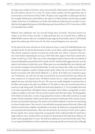 04E0750      Kildare County Council Sewerage Scheme, Castledermot town, Co. Kildare    ISSUE 7: Eachtra Journal - ISSN 2009-2237



        the large eastern window of the friary, and are decorated with a floral motif in red/brown paint. These
        have been dated to the late 13th or early 14th century which correlates with the approximate date of
        reconstruction at the Franciscan Friary (1302). The glass is also comparable to window glass found at
        the east gable of Kells priory church (Moran, this report). It is likely therefore, that the large east gable
        window of the friary at Castledermot was of this style which once broken became scattered. It is pos-
        sible that this happened during one of the following attacks from de Bruce (1317), Crown forces (1405)
        or Cromwellian forces (1650).


        Medieval stone implements were not recovered during these excavations. Structural material was
        evident in the form of slates and tiles. A single perforated slate was recovered from a rubbish pit
        (04E0750:80:1) and the other was a Castledermot-type ridge tile found within a layer (C.205) banked
        against the southern gate of the town wall. No other structural fragments were uncovered.


        To the south of the town wall and east of the Franciscan Friary, a total of 26 individual burials were
        recorded and also the disarticulated remains of other several others could be quantified (Figure 44).
        These burials comprised a portion of at least four north-south rows within a cemetery at this loca-
        tion. Some burials comprised grave cuts (e.g. C.425) while others appear to have been covered with a
        mantle of earth (e.g. C.422). There was no clear chronological sequence between the two methods of
        interment although the practicalities of the ‘mantle of earth’ method would suggest that these were the
        earlier in the location in which they occur. Where grave cuts were identified they were relatively shal-
        low and sub-rectangular with poorly defined sides. In only one instance did a coffin survive (Skeleton
        26) and this comprised a number of planks joined mostly without the use of nails. Nails were also
        found in association with other burials (Skeletons 1, 2 and 6), all of which were contained in grave
        cuts. Furthermore, two nails were the most recovered from any one burial and this may indicate the
        more common use of carpentry joints. All skeletal remains were in a supine extended position and
        aligned east-west, with their head at the west. The arms were usually alongside or sometimes bent at
        the elbow and resting on the pelvis (e.g. Skeleton 2). The skull, in some cases, faced forward (east) or
        rested on its side facing south. The skulls that faced south (skeletons 6, 9, 12 etc) probably did so due
        to the slope of ground here. All skeletal remains, particularly those without a recognisable cut, had a
        tendency to displace to the south. This was mostly caused by water flow down slope. The demographics
        of the skeletal remains shows a variety of age groups from neonate to older adult and almost an equal
        number of males and females. Infants and juveniles were present in both parts of the cemetery, but one
        location was particularly interesting. The remains of two infants (skeletons 4 and 4a) were found lying
        on a layer of sandy mortar. They were of a 2 year old which was poorly preserved (4a) and a 5/6year old
        which survived in better condition. Immediately to the south, the skeleton of a young adult female (9)
        was associated with neonatal bones. These were all covered by the same layer (C.422) and it is plausi-
        ble that together these remains represented a young family which could potentially have died from a
        single unknown cause. Another infant was found to be disarticulated with adult bones (skeleton 22)
        further south and aged about 3-5 years. The skull of an adolescent was also found further south. There
        was no organised distribution of males and females and young and old were located evenly. Although



Permalink: http://eachtra.ie/index.php/journal/04e0750-castledermot-town-co-kildare/                                         53
 