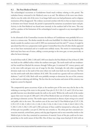 04E0750       Kildare County Council Sewerage Scheme, Castledermot town, Co. Kildare   ISSUE 7: Eachtra Journal - ISSN 2009-2237



        8.2       The Post-Medieval Period
        The archaeological excavations at Castledermot found much evidence relating to this period. The
        turbulent history witnessed in the Medieval came to an end. The defences of the town were dimin-
        ished as was the wider role of the town. It no longer held courts nor had parliaments and its religious
        institutions all but disappeared. The evidence recovered correlate with this in that no major structures
        or divisions were found. Instead, the period is represented by numerous accumulative layers and pits.
        Activity in the Post-Medieval was found more intensely in the southern half of the town. This may
        well be a product of the limitations of the archaeological trench as opposed to any meaningful social
        predilection.


        In the aftermath of the Cromwellian invasion the defences of Castledermot were probably left to re-
        main in a ruinous state. The ditches outside the walls were backfilled. It is likely that the ditch imme-
        diately outside the southern town wall (C.509) was maintained until the mid 17th century. It might be
        speculated that this was a preparation made against Cromwellian forces but all other ditches appeared
        not to have been maintained and so it would seem unlikely reason. The motive in maintaining this
        ditch may have been one of status, adding a certain prestige to the town gate, or more practically, to
        allow for better drainage.


        A total of three walls (C.208, C.430 and C.469) were dated to the Post-Medieval. One of these (C.208)
        was built on the cobbled surface within the southern town gate. The north-south wall was insubstan-
        tial but would have blocked the entrance through Tullow gate. It contained 18th century pottery and
        so the town walls and gates were out of usage by this date. Seemingly, the only other recognisable
        divisions made were to the south of the town where two walls were built over the cemetery. The first
        was the north-south walls above skeleton 20 (C.469). The second was a granite wall over and between
        skeletons 7 and 8 (C.430). Both walls were probably attempts to demarcate the area of the cemetery
        as the road was widening and shifting. The fact that the true location and extent of this cemetery was
        forgotten cannot be disputed.


        The comparatively sparse occurrence of pits at the northern part of the town may also be due to the
        widening or moving of the street in this period. Four pits (C.19, C.20, C.21 and C.23) of no inter-
        pretable function were identified outside the walls to the north. Within the walls north of the market
        square there were two pits (C.300 and C.314) of Post-Medieval date one of which was clearly a refuse
        pit relating to domestic activity. The market square maintained an absence of pits owing to its central
        and public role in the town. The southern area of the town had 21 Post-Medieval pits (C.87, C.90,
        C.95, C.97, C.101, C.109, C.111, C.120, C.126, C.134, C.136, C.141, C.146, C.164 C.169, C.176,
        C.202, C.233, C.246, C.252 and C.258) and many of these could be interpreted as refuse pits. One
        of these pits was possibly a cess pit (C.246) but not certainly so. The refuse pits here contained con-
        struction materials, animal bone, pottery and clay pipe fragments and so were somewhat similar to the
        Medieval pits in that they contained an assortment of material. Seven of the pits could not be inter-
        preted due to the sterile nature of their fills. One of these was a large stone-lined pit (C.164) with an



Permalink: http://eachtra.ie/index.php/journal/04e0750-castledermot-town-co-kildare/                                         55
 