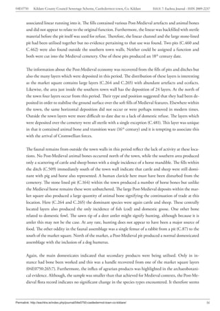 04E0750      Kildare County Council Sewerage Scheme, Castledermot town, Co. Kildare    ISSUE 7: Eachtra Journal - ISSN 2009-2237



        associated linear running into it. The fills contained various Post-Medieval artefacts and animal bones
        and did not appear to relate to the original function. Furthermore, the linear was backfilled with sterile
        material before the pit itself was used for refuse. Therefore, the linear channel and the large stone-lined
        pit had been utilised together but no evidence pertaining to that use was found. Two pits (C.460 and
        C.462) were also found outside the southern town walls. Neither could be assigned a function and
        both were cut into the Medieval cemetery. One of these pits produced an 18th century date.


        The information about the Post-Medieval economy was recovered from the fills of pits and ditches but
        also the many layers which were deposited in this period. The distribution of these layers is interesting
        as the market square contains large layers (C.264 and C.265) with abundant artefacts and ecofacts.
        Likewise, the area just inside the southern town wall has the deposition of 24 layers. At the north of
        the town four layers occur from this period. Their type and position suggested that they had been de-
        posited in order to stabilise the ground surface over the soft fills of Medieval features. Elsewhere within
        the town, the same horizontal deposition did not occur or were perhaps removed in modern times.
        Outside the town layers were more difficult to date due to a lack of domestic refuse. The layers which
        were deposited over the cemetery were all sterile with a single exception (C.481). This layer was unique
        in that it contained animal bone and transition ware (16th century) and it is tempting to associate this
        with the arrival of Cromwellian forces.


        The faunal remains from outside the town walls in this period reflect the lack of activity at these loca-
        tions. No Post-Medieval animal bones occurred north of the town, while the southern area produced
        only a scattering of cattle and sheep bones with a single incidence of a horse mandible. The fills within
        the ditch (C.509) immediately south of the town wall indicate that cattle and sheep were still domi-
        nant with pig and horse also represented. A human clavicle here must have been disturbed from the
        cemetery. The stone lined pit (C.164) within the town produced a number of horse bones but unlike
        the Medieval horse remains these were unbutchered. The large Post-Medieval deposits within the mar-
        ket square also produced a large quantity of animal bone signifying the continuation of trade at this
        location. Here (C.264 and C.265) the dominant species were again cattle and sheep. These centrally
        located layers also produced the only incidence of fish (cod) and domestic goose. One other bone
        related to domestic fowl. The sawn tip of a deer antler might signify hunting, although because it is
        antler this may not be the case. At any rate, hunting does not appear to have been a major source of
        food. The other oddity in the faunal assemblage was a single femur of a rabbit from a pit (C.87) to the
        south of the market square. North of the market, a Post-Medieval pit produced a normal domesticated
        assemblage with the inclusion of a dog humerus.


        Again, the main domesticates indicated that secondary products were being utilised. Only in in-
        stance had bone been worked and this was a handle recovered from one of the market square layers
        (04E0750:265:7). Furthermore, the influx of agrarian products was highlighted in the archaeobotani-
        cal evidence. Although, the sample was smaller than that achieved for Medieval contexts, the Post-Me-
        dieval flora record indicates no significant change in the species types encountered. It therefore seems



Permalink: http://eachtra.ie/index.php/journal/04e0750-castledermot-town-co-kildare/                                         56
 