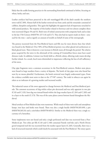 04E0750      Kildare County Council Sewerage Scheme, Castledermot town, Co. Kildare    ISSUE 7: Eachtra Journal - ISSN 2009-2237



        likely that the arable farming practices in the surrounding hinterland continued as before, focusing on
        wheat, barley and oats.


        Leather artefacts had been preserved in the soft waterlogged fills of the ditch outside the southern
        town wall (C.509). Almost half of the leather retrieved was from cattle and the remainder consisted of
        calfskin, sheepskin and goatskin. This again the highlights the apparent lack of importance attached to
        wild animal products. The majority of this leather related to footwear and two almost complete shoes
        were recovered (Figure 50 and 51). Both were of welted construction with composite heels and so date
        to the late 17th Century (04E0750: 227: L16 and L17). They also had no repairs made on them – unu-
        sual for the time – and so signify an amount of wealth on behalf of some of the townspeople.


        The pottery recovered from the Post-Medieval layers and fills was far more diverse than that which
        was found in the Medieval. Over 50% of Post-Medieval pottery was either glazed red earthenware or
        black glazed ware. There is however a vast increase in British wares all through the period. The relative
        peace acquired by the town in the aftermath of the coming of Cromwellian forces must have eased
        distance trade. In addition, Leinster was firmly held as a British colony, allowing trade routes develop
        further inland. As a result, local wares diminished in importance reflecting the loss of self sufficiency
        of the town.


        Clay pipe fragments were a common occurrence in the Post-Medieval contexts. Broken stem pieces
        were found in large numbers from a variety of deposits. The bowls of clay pipes were also found but
        were by no means plentiful. Furthermore, the bowls retrieved were largely undecorated types. From
        the evidence available most seem to date to the 17th/18th century. The trade in tobacco can again be
        taken as an indicator of a growing market and increased wealth.


        The industrial nature of the town appeared to change between the Medieval and Post-Medieval peri-
        ods. The common occurrence of slag within refuse pits decreased and was only apparent in two pits
        (C.83 and C.133). Iron slag was instead found within the large market layers (C.264 and C.265) and
        in a layer to the south (C.173). This was of the same plano convex bottom found throughout the Me-
        dieval.


        Metal artefacts of Post-Medieval date were numerous. While much of these were nails and amorphous
        lumps, iron keys and hooks were found. There was also a single buckle (04E0750:265:109), a pin
        (04E0750:265:24) and a coin/token (04E0750:469:3). Similar to the Medieval there was a single oc-
        currence of a horseshoe.


        Stone implements were not found and only a single perforated roof slate was recovered from a Post-
        Medieval pit. Two other pit fills (C.83 and C.148) contained Pantile roof-tiles and a North Devon
        gravel tempered roof tile was recovered from the market square layers (C.265). Generally, there was a
        lack of structural materials which could clearly be associated with the Post-Medieval. The rotary quern



Permalink: http://eachtra.ie/index.php/journal/04e0750-castledermot-town-co-kildare/                                         57
 