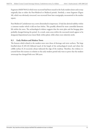 04E0750       Kildare County Council Sewerage Scheme, Castledermot town, Co. Kildare   ISSUE 7: Eachtra Journal - ISSN 2009-2237



        fragments (04E0750:9:2) which were recovered had been reused in the Early modern drain and so may
        originally date to either the Post-Medieval or Medieval periods. Similarly, a stone fragment (Figure
        48), which was obviously structural, was recovered from later stratigraphy encountered in the market
        square.


        Post-Medieval Castledermot was a town diminished in importance. It had also derived stability within
        a common market which it did not have before. This possibly allowed for more controlled domestic
        life within the town. The archaeological evidence suggests that the street plan and the burgage plots
        probably changed during the period. As a result, some areas within the excavated trench appear to be
        designated depositional areas (most likely within plots), while others were relatively sterile.

        8.3       Early Modern and Modern Town
        The features which related to the modern town were those of drainage and street surfaces. The large
        lintelled drain (C.8/C.81) followed much of the length of the archaeological trench and where the
        cobble surface (C.3) occurred, always indicated the edge of the roadway. Therefore, the evidence re-
        covered from this transect in relation to the early modern period only went to prove that the modern
        streetscape has changed little over 200 years.




Permalink: http://eachtra.ie/index.php/journal/04e0750-castledermot-town-co-kildare/                                         58
 