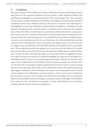 04E0750      Kildare County Council Sewerage Scheme, Castledermot town, Co. Kildare    ISSUE 7: Eachtra Journal - ISSN 2009-2237



        9         Conclusions
        This report comprises the Final Report of excavations undertaken by Eachtra Archaeological Projects
        along the line of the proposed Castledermot Sewerage Scheme in 2004. Significant Medieval and
        post-Medieval stratigraphy was encountered along the 726m stretch of pipe trench. These subsurface
        remains provide a valuable contribution of furthering our knowledge and understanding of Medieval
        Castledermot and the extant Medieval architecture that survives in the town. The archaeological re-
        sults highlight the many facets of Medieval and Post-Medieval Castledermot. The defences revealed
        indicated a development from concentric ditches to the addition of town walls with the subsequent
        disuse of the earlier ditches. It is likely that the external ditches and the town wall were contemporane-
        ous for at least some time. The layout of these ditches most likely reflected upon the design of the town
        wall, particularly the location of the gateways. It was well defended and considered strategically impor-
        tant and a centre for administration for the area. Furthermore, the ditches identified both north and
        south of the town wall, appeared to dictate the position of the religious houses. The role of the town
        as a religious centre continued from the Early Medieval period and expanded with two more founda-
        tions. They provided both medical and religious services until the end of the Medieval. The market
        place survives today by name only. However, the variety of goods available indicates a vibrant and busy
        town. As well as the town, the market also reflects on the hinterland which also supplied the market.
        The evidence relating to the economy of Castledermot highlights the importance of self sufficiency in
        the Medieval period. Local pottery and abundant agriculture products indicate this. The trade routes
        appear to have stabilised into the Post-Medieval period with greater quantities and varieties of pot-
        tery. The diet of the townspeople seemingly changed little between the 13th and 17th centuries, relying
        heavily on cattle, sheep, pigs, wheat, barley and oats. Metal, both artefacts and waste from processing,
        again suggests a dependence of local smithing and the evidence of secondary produce from the faunal
        record compliments this. Although the excavated trench was a narrow transect of the Castledermot,
        the information recovered in this investigation has furthered the knowledge of the town during the
        Medieval and Post-Medieval periods and supports the general corpus of knowledge of Irish Medieval
        towns achieved to date. Castledermot was typically an inland, walled Medieval town of moderate
        standing, which fluctuated in importance through time.




Permalink: http://eachtra.ie/index.php/journal/04e0750-castledermot-town-co-kildare/                                         59
 