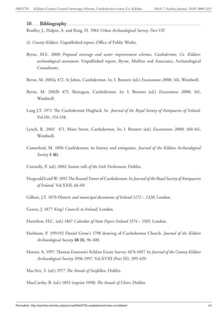 04E0750      Kildare County Council Sewerage Scheme, Castledermot town, Co. Kildare    ISSUE 7: Eachtra Journal - ISSN 2009-2237



        10        Bibliography
        Bradley, J., Halpin, A. and King, H. 1984 Urban Archaeological Survey. Part VII

        (i). County Kildare. Unpublished report, Office of Public Works.

        Byrne, M.E. 2000 Proposed sewerage and water improvement schemes, Castledermot, Co. Kildare:
             archaeological assessment. Unpublished report, Byrne, Mullins and Associates, Archaeological
             Consultants.

        Byrne, M. 2002a 472. St Johns, Castledermot. In: I. Bennett (ed.) Excavations 2000, 161, Wordwell.

        Byrne, M. 2002b 473. Skenagun, Castledermot. In: I. Bennett (ed.) Excavations 2000, 161,
             Wordwell.

        Lang J.T. 1971 The Castledermot Hogback. In Journal of the Royal Society of Antiquaries of Ireland.
             Vol.101, 154-158.

        Lynch, R. 2002 471. Main Street, Castledermot. In: I. Bennett (ed.) Excavations 2000, 160-161,
             Wordwell.

        Comerford, M. 1896 Castledermot: its history and antiquities. Journal of the Kildare Archaeological
            Society 1 (6).

        Connolly, P. (ed.) 2002 Statute rolls of the Irish Parliament, Dublin.

        Fitzgerald Lord W. 1892 The Round Tower of Castledermot. In Journal of the Royal Society of Antiquaries
              of Ireland. Vol.XXII, 66-69.

        Gilbert, J.T. 1870 Historic and municipal documents of Ireland 1172 – 1320, London.

        Graves, J. 1877 King’s Councils in Ireland, London.

        Hamilton, H.C. (ed.) 1867 Calendar of State Papers Ireland 1574 – 1585, London.

        Harbison, P. 1991/92 Daniel Grose’s 1798 drawing of Castledermot Church. Journal of the Kildare
             Archaeological Society 18 (1), 96-100.

        Horner, A. 1997. Thomas Emerson’s Kildare Estate Survey 1674-1697. In Journal of the County Kildare
             Archaeological Society 1996-1997. Vol.XVIII (Part III). 399-429.

        MacAirt, S. (ed.) 1977 The Annals of Inisfallen, Dublin.

        MacCarthy, B. (ed.) 1892 (reprint 1998) The Annals of Ulster, Dublin.




Permalink: http://eachtra.ie/index.php/journal/04e0750-castledermot-town-co-kildare/                                         60
 
