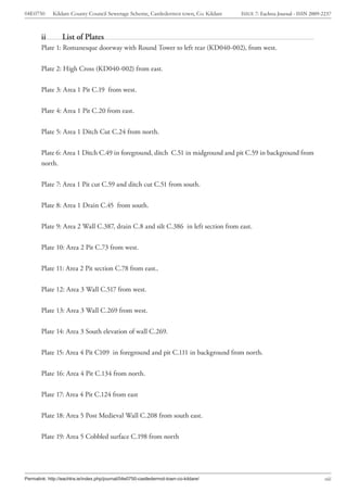 04E0750      Kildare County Council Sewerage Scheme, Castledermot town, Co. Kildare    ISSUE 7: Eachtra Journal - ISSN 2009-2237



        ii        List of Plates
        Plate 1: Romanesque doorway with Round Tower to left rear (KD040-002), from west.


        Plate 2: High Cross (KD040-002) from east.


        Plate 3: Area 1 Pit C.19 from west.


        Plate 4: Area 1 Pit C.20 from east.


        Plate 5: Area 1 Ditch Cut C.24 from north.


        Plate 6: Area 1 Ditch C.49 in foreground, ditch C.51 in midground and pit C.59 in background from
        north.


        Plate 7: Area 1 Pit cut C.59 and ditch cut C.51 from south.


        Plate 8: Area 1 Drain C.45 from south.


        Plate 9: Area 2 Wall C.387, drain C.8 and silt C.386 in left section from east.


        Plate 10: Area 2 Pit C.73 from west.


        Plate 11: Area 2 Pit section C.78 from east..


        Plate 12: Area 3 Wall C.517 from west.


        Plate 13: Area 3 Wall C.269 from west.


        Plate 14: Area 3 South elevation of wall C.269.


        Plate 15: Area 4 Pit C109 in foreground and pit C.111 in background from north.


        Plate 16: Area 4 Pit C.134 from north.


        Plate 17: Area 4 Pit C.124 from east


        Plate 18: Area 5 Post Medieval Wall C.208 from south east.


        Plate 19: Area 5 Cobbled surface C.198 from north




Permalink: http://eachtra.ie/index.php/journal/04e0750-castledermot-town-co-kildare/                                         viii
 