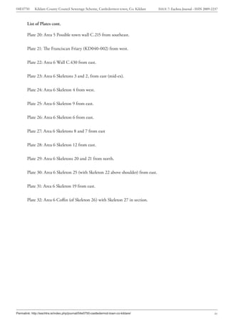04E0750      Kildare County Council Sewerage Scheme, Castledermot town, Co. Kildare    ISSUE 7: Eachtra Journal - ISSN 2009-2237



        List of Plates cont.

        Plate 20: Area 5 Possible town wall C.215 from southeast.


        Plate 21: The Franciscan Friary (KD040-002) from west.


        Plate 22: Area 6 Wall C.430 from east.


        Plate 23: Area 6 Skeletons 3 and 2, from east (mid-ex).


        Plate 24: Area 6 Skeleton 4 from west.


        Plate 25: Area 6 Skeleton 9 from east.


        Plate 26: Area 6 Skeleton 6 from east.


        Plate 27: Area 6 Skeletons 8 and 7 from east


        Plate 28: Area 6 Skeleton 12 from east.


        Plate 29: Area 6 Skeletons 20 and 21 from north.


        Plate 30: Area 6 Skeleton 25 (with Skeleton 22 above shoulder) from east.


        Plate 31: Area 6 Skeleton 19 from east.


        Plate 32: Area 6 Coffin (of Skeleton 26) with Skeleton 27 in section.




Permalink: http://eachtra.ie/index.php/journal/04e0750-castledermot-town-co-kildare/                                         ix
 
