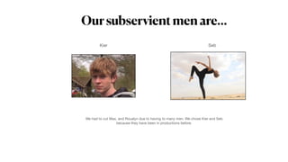Oursubservientmenare…
Kier Seb
We had to cut Max, and Roualyn due to having to many men. We chose Kier and Seb
because they have been in productions before.
 