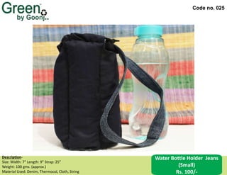 Code no. 025
Water Bottle Holder Jeans
(Small)
Rs. 100/-
Description‐
Size: Width: 7” Length: 9” Strap: 25”
Weight: 100 gms. (approx.)
Material Used: Denim, Thermocol, Cloth, String
 