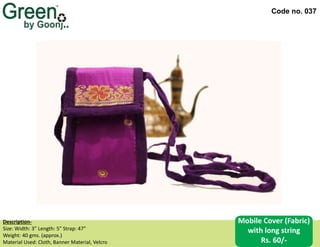 Code no. 037
Description‐
Size: Width: 3” Length: 5” Strap: 47”
Weight: 40 gms. (approx.)
Material Used: Cloth, Banner Material, Velcro
Mobile Cover (Fabric)
with long string
Rs. 60/-
 