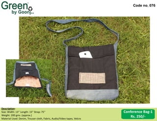 Code no. 076
Conference Bag-1
Rs. 250/-
Description‐
Size: Width: 13’’ Length: 15” Strap: 75’’
Weight: 200 gms .(approx.)
Material Used: Denim, Trouser cloth, Fabric, Audio/Video tapes, Velcro
 