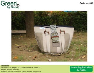 Code no. 080
Description‐
Size: Width: 21’’ Height: 13.5’’ Base Diameter: 6’’ Strap: 37’’
Weight: 760 gms.(approx.)
Material Used: Car Seat Cover, Fabric, Wooden Ring, Buckle.
Jumbo Bag for Ladies
Rs. 500/-
 