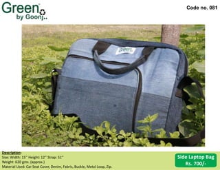 Code no. 081
Description‐
Size: Width: 15’’ Height: 12’’ Strap: 51’’
Weight: 620 gms. (approx.)
Material Used: Car Seat Cover, Denim, Fabric, Buckle, Metal Loop, Zip.
Side Laptop Bag
Rs. 700/-
 