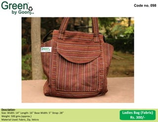 Code no. 098
Ladies Bag (Fabric)
Rs. 300/-
Description‐
Size: Width: 14’’ Length: 16’’ Base Width: 5’’ Strap: 28’’
Weight: 500 gms.(approx.)
Material Used: Fabric, Zip, Velcro
 
