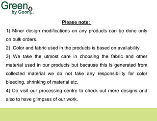 Please note:
1) Minor design modifications on any products can be done only
on bulk orders.
2) Color and fabric used in the products is based on availability.
3) We take the utmost care in choosing the fabric and other
material used in our products but because this is generated from
collected material we do not take any responsibility for color
bleeding, shrinking of material etc.
4) Do visit our processing centre to check out more designs and
also to have glimpses of our work.
 