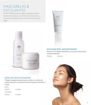 17 
MASCARILLAS & 
EXFOLIANTES 
Nu Skin® Polishing Peel, mascarillas y exfoliantes ayudan a 
rejuvenecer la piel opaca y sin vida al remover impurezas y 
acumulación de células muertas y promueven la renovación 
celular. 
FACE LIFT WITH ACTIVATOR 
Trabaja inmediatamente para levantar, reafirmar y tonificar de 
manera temporal a tu piel mientras reduce la apariencia de líneas y 
arrugas. 
POLVO 
CÓDIGO 50 110263 
ACTIVADOR 
CÓDIGO 50 110264 
POLISHING PEEL SKIN REFINISHER 
Proporciona resultados equivalentes a una sesión profesional de 
microdermoabrasión. 
CÓDIGO 50 101215 
 