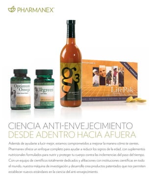 CIENCIA ANTI-ENVEJECIMIENTO 
DESDE ADENTRO HACIA AFUERA 
Además de ayudarte a lucir mejor, estamos comprometidos a mejorar la manera cómo te sientes. 
Pharmanex ofrece un enfoque completo para ayudar a reducir los signos de la edad, con suplementos 
nutricionales formulados para nutrir y proteger tu cuerpo contra las inclemencias del paso del tiempo. 
Con un equipo de científicos totalmente dedicados y afiliaciones con instituciones científicas en todo 
el mundo, nuestra máquina de investigación y desarrollo crea productos patentados que nos permiten 
establecer nuevos estándares en la ciencia del anti-envejecimiento. 
 
