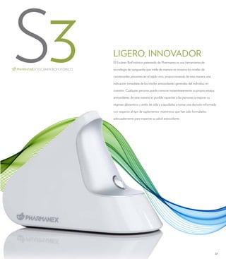 LIGERO, INNOVADOR 
El Escáner BioFotónico patentado de Pharmanex es una herramienta de 
tecnología de vanguardia que mide de manera no invasiva los niveles de 
carotenoides presentes en el tejido vivo, proporcionando de esta manera una 
indicación inmediata de los niveles antioxidantes generales del individuo en 
cuestión. Cualquier persona puede conocer instantáneamente su propio estatus 
antioxidante, de esta manera es posible capacitar a las personas a mejorar su 
régimen alimenticio y estilo de vida y a ayudarles a tomar una decisión informada 
con respecto al tipo de suplementos vitamínicos que han sido formulados 
adecuadamente para impactar su salud antioxidante. 
27 
 