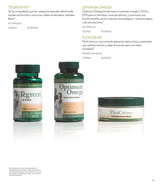 OPTIMUM OMEGA 
Optimum Omega brinda macro-nutrientes omega-3, DHA y 
EPA para un bienestar y energía óptimos, y promueve una 
función benéfica de los sistemas inmunológicos, cardiovasculares 
y de articulaciones.* 
60 CÁPSULAS 
CÓDIGO 50 003103 
FLEXCRÈME® 
FlexCrème es una crema de aplicación tópica única y patentada 
que calma la tensión y relaja el músculo para una mejor 
movilidad.* 
FRASCO CON 60 ML. 
CÓDIGO 50 003521 
29 
TĒGREEN 97® 
Se ha comprobado que las catequinas naturales del té verde 
ayudan a la función y estructura celular al neutralizar radicales 
libres.* 
30 CÁPSULAS 
CÓDIGO 50 003440 
* Estas declaraciones no han sido evaluadas por la 
Administración de Alimentos y Medicamentos (Food 
and Drug Administration). Estos productos no han sido 
desarrollados para diagnosticar, tratar, curar o prevenir 
ninguna enfermedad. 
 