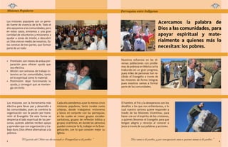 Misiones Populares

Parroquias entre Indígenas

Página 3
Misiones populares

Página 4
Parroquias misión (Amixtlán y Chinatú)

Acercamos la palabra de
Dios a las comunidades, para
apoyar espiritual y materialmente a quienes más lo
necesitan: los pobres.

Las misiones populares son un periodo fuerte de vivencia de la fe. Todo el
año apoyamos a las comunidades, pero
en estos casos, enviamos a una gran
cantidad de voluntarios y misioneros a
ayudar a zonas de misión, a descubrir
un Dios vivo en medio de nosotros. Éstas constan de tres partes, que forman
parte de un todo:

Nuestros esfuerzos en las diversas poblaciones con problemas de pobreza en México se ha
traducido en un gran progreso,
pues miles de personas han recibido el Evangelio a través de
las misiones de forma integral,
pues nosotros vamos a formar
parte de las comunidades.

•	 Premisión: son meses de ardua preparación para ofrecer ayuda que
sea efectiva.
•	 Misión: son semanas de trabajo intensivo en las comunidades, tanto
en lo espiritual como lo material.
•	 Postmisión: dejar funcionando la
ayuda, y conseguir que se mantenga con éxito.

Las misiones son la herramienta más
efectiva para llevar paz y desarrollo a
las comunidades, pues se combina la
organización con la pasión por transmitir el Evangelio. De esta forma se
despierta el lado espiritual de las personas, quienes además reciben apoyo
y aprenden que con organización y trabajo duro, Dios ofrece alternativas a la
pobreza.
3

Cada año atendemos a por lo menos cinco
misiones populares, tanto rurales como
urbanas, donde trabajamos misioneros
y laicos en conjunto con las parroquias,
en las cuales se crean: grupos socialescaritativos, grupos de reflexión bíblica y
grupos vicentinos, en donde las personas
pueden vivenciar la fe, trabajar en la Evangelización, con lo que conocen mejor su
Iglesia.

“El espíritu del Señor me ha enviado a Evangelizar a los pobres”

El hambre, el frío y la deseperanza son los
desafíos a los que nos enfrentamos, a lo
cual nuestro carisma quiere responder a
través de las Misiones Vicentinas, para
hacer cre-cer el espíritu de los cristianos,
a quienes llevamos el Evangelio para que
tengan alegría y recocijo al conocer a
Jesús a través de sus palabras y acciones.

“Dios ama a los pobres, y por consiguiente ama a quienes aman a los pobres”

4

 